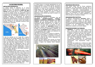 LA CULTURA PUCARA. 
UBICACIÓN GEOGRAFICA. 
La Cultura Pucara se desarrollo en el actual departamento de Puno, provincia de Lampa y en el distrito de Pucara. Se desarrolló a orillas del lago Titicaca, entre los años 100 a.C. y 300 d.C, representa una de las primeras formas de organización social compleja de los Andes peruanos meridionales. Los restos arquitectónicos han evidenciado la presencia de un complejo ceremonial y administrativo de grandes dimensiones, constituido por estructuras de viviendas edificadas con piedras labradas y una estructura principal de tipo religioso con una plaza central semi-hundida, adornada al parecer con numerosas esculturas líticas antropomorfas y zoomorfas. 
El sitio fue conocido ya en el siglo XVI y aparece mencionado por los cronistas españoles. Pedro Cieza de León lo describe hacia 1550: “…yendo por el camino real, se va hasta llegar a la Pucará, que quiere decir cosa fuerte, que está cuatro leguas de Ayaviri. Y es fama entre estos indios que antiguamente hubo en este Pucará gran poblado; en este tiempo casi no hay indio. Yo estuve un día en este lugar mirando todo… Lo que vi es grandes edificios ruinados y desbaratados, y muchos bultos de piedra, figurados en ellos figuras humanas y otras cosas dignas de notar…” 
Según el arqueólogo Federico Kauffman Doig, la región del Altiplano comprende dos zonas, la de Puno y la de lago Titicaca. En ambos florece en la época clásica dos culturas emparentadas: una de ellas es conocida con el nombre de Pukara; la otra con el nombre de Tiahuanaco. 
El historiador Pablo Macera, considera que el área de influencia de Pukara cubriera posiblemente unos 500 km. de largo en ambas márgenes del Titicaca. Respecto a la antigüedad de esta cultura, según las investigaciones últimas realizadas por el arqueólogo Kidder, Pukara podría tener su origen en el primer milenio a.C. 
ORGANIZACIÓN SOCIAL. 
Todo parece indicar que en Pucara predomino, socialmente, una casta sacerdotal que tenía bajo su servicio a un amplio sector social conformado por los campesinos, agricultores, pastores-ganaderos y artesanos. El grupo de pequeños comerciantes articulaba tanto a los productores del campo (campesinos y pastores) como a los de la ciudad (artesanos) cuyo centro principal fue el adoratorio o templo. 
ORGANIZACIÓN POLÍTICA. 
Un gobierno eminentemente teocrático tipifica y caracterizaba al Estado Pucara. Su ideología fue mitológica y naturalista; porque, de igual manera, adoraron a las fuerzas de la naturaleza cuyas imágenes iconográficas fueron representadas en la cerámica, en la escultura y en las construcciones. Todas sus edificaciones cumplieron una función religiosa. 
MANIFESTACIONES CULTURALES. 
1.CERAMICA.- La cerámica Pucará incluye formas como cuencos altos con bases anulares. Con frecuencia, la superficie es roja con diseños incisadas y pintadas con colores rojo, negro, gris, blanco y amarillo. Los temas de diseño son principalmente felinos, camélidos y personajes que llevan cetros en cada mano. Muchas vasijas son modeladas. 
Los motivos representados son mayormente zoomorfos (felinos, peces, aves) y en menor número antropomorfos. Tuvo decoraciones incisas y polícromas. 
Las formas más notables de su cerámica son vasijas modeladas en forma de felinos y caras humanas; y los más frecuentes: platos de base plana, tazas altas, cantaros de cuerpo globular, instrumentos musicales en forma de trompetas y flautas. 
La Cultura Pucara, es conocida especialmente por sus famosos Monolitos y una cerámica peculiar, que parece corresponder en el tiempo a la fase de Tiahuanaco temprano. En Pucará se han encontrado el llamado templo blanco y rojo; existen indicaciones de una gran ciudad, donde se han encontrado una escultura de piedra, las lapidas grabadas con figuras y motivos geométricos y una cerámica que utiliza la escisión y la pintura policroma. 
ORGANIZACIÓN ECONOMICA. 
Los pucaras se dedicaron a actividades como la agricultura, ganadería-pastoreo, cerámica, escultura y arquitectura. Posiblemente a un débil comercio que les permitió controlar otros pisos ecológicos más bajos, esencialmente en la costa sur e intercambiar algunos productos que no podían ser cultivados en la puna como, por ejemplo, el maíz, legumbres y hortalizas. En agricultura cultivaron la papa, olluco, cañihua, quinua, etc. productos propios de la región, con los que se alimentaba la población; de igual manera, la ganadería estuvo basado en crianza de los auquénidos: llama y alpaca, que satisfacían sus necesidades de alimento y vestido. 
Esta cultura fue la primera en dominar los sistemas y técnicas de la agricultura y la ganadería de altura. Los "camellones", que permitían la agricultura en terrenos inundables a orillas del lago Titicaca, aseguraban una agricultura de altura intensiva. 
Se sabe que para obtener otros recursos, los Pucará también realizaron intercambios a larga distancia. Ellos viajaban a lugares muy alejados, donde realizaban trueques. 

