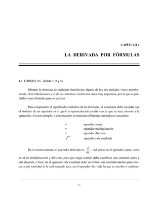 CAPÍTULO 4


                                     LA DERIVADA POR FÓRMULAS




4.1 FÓRMULAS (Áreas 1, 2 y 3)

        Obtener la derivada de cualquier función por alguno de los dos métodos vistos anterior-
mente, el de tabulaciones y el de incrementos, resulta una tarea muy engorrosa, por lo que es pre-
ferible tener fórmulas para su cálculo.

       Para comprender el significado simbólico de las fórmulas, el estudiante debe recordar que
el símbolo de un operador es el grafo o representación escrita con el que se hace alusión a la
operación. Así por ejemplo, a continuación se muestran diferentes operadores conocidos:

                                     +              operador suma
                                     ×              operador multiplicación
                                     ÷              operador división
                                                    operador raíz cuadrada


                                                       d
       De la misma manera, el operador derivada es        . Así como en el operador suma, como
                                                       dx
en el de multiplicación y división, para que tenga sentido debe escribirse una cantidad antes y
otra después, o bien, en el operador raíz cuadrada debe escribirse una cantidad adentro para indi-
car a qué cantidad se le está sacando raíz, en el operador derivada lo que se escribe a continua-




                                               55
 