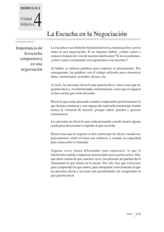 MÓDULO 1


  Unidad
  didáctica  4    La Escucha en la Negociación
CURSOFORUM    ©




Importancia de     La escucha es un elemento fundamental en la comunicación y por lo
                   tanto en una negociación. Si no dejamos hablar, ¿cómo vamos a
     la escucha    conocer el punto de vista de nuestro interlocutor? Si no escuchamos,
  comprensiva      ¿cómo vamos a responder con argumentos convincentes?
         en una
   negociación     Al hablar se utilizan palabras para expresar el pensamiento. Por
                   consiguiente, las palabras son el código utilizado para comunicar
                   ideas, sentimientos, actitudes, deseos, etc.

                   A veces, las personas dicen lo que quieren decir, otras cosas que no
                   quieren decir y, en determinadas circunstancias, cosas que ni siquiera
                   se dan cuenta que están diciendo.

                   Dicen lo que están pensando cuando comprenden perfectamente lo
                   que desean comunicar y son capaces de expresarlo claramente cuando
                   tienen la voluntad de hacerlo, porque saben, pueden y quieren
                   comunicarse.

                   Las personas no dicen lo que están pensando cuando tienen alguna
                   razón para desorientar o engañar al que escucha.

                   Dicen cosas que ni siquiera se dan cuenta que las dicen, cuando sus
                   pensamientos sobre el tema son confusos o cuando su capacidad
                   para expresarlos es limitada.

                   Algunas veces tienen dificultades para expresarse, lo que el
                   interlocutor puede compensar practicando una escucha activa. Hay
                   que darse cuenta de que, muchas veces, las personas no pueden decir
                   claramente lo que tienen en la mente. Por ello, hay que esforzarse
                   para comprender lo que oímos, para interpretar correctamente lo que
                   las personas dicen y así tener más posibilidades de comprender lo
                   que quieren decir.




                                                                             1010001   119
 