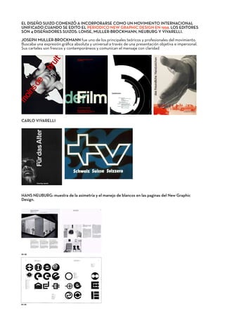 EL DISEÑO SUIZO COMENZÓ A INCORPORARSE COMO UN MOVIMIENTO INTERNACIONAL
UNIFICADO CUANDO SE EDITO EL PERIODICO NEW GRAPHIC DESIGN EN 1959. LOS EDITORES
SON 4 DISEÑADORES SUIZOS: LOHSE, MULLER-BROCKMANN, NEUBURG Y VIVARELLI.
JOSEPH MULLER-BROCKMANN fue uno de los principales teóricos y profesionales del movimiento.
Buscaba una expresión gráﬁca absoluta y universal a través de una presentación objetiva e impersonal.
Sus carteles son frescos y contemporáneos y comunican el mensaje con claridad
CARLO VIVARELLI
HANS NEUBURG: muestra de la asimetría y el manejo de blancos en las paginas del New Graphic
Design.
 