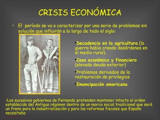 CRISIS ECONÓMICA El  período se va a caracterizar por una serie de problemas sin solución que influirán a lo largo de todo el siglo: Los sucesivos gobiernos de Fernando pretenden mantener intacto el orden establecido del Antiguo régimen dentro de un marco social tradicional que será un freno para la industrialización y para las reformas fiscales que España necesitaba  Decadencia en la agricultura  (la guerra había creado desórdenes en el medio rural). Caos económico y financiero  (elevada deuda exterior)‏ Problemas derivados de la restauración de privilegios Emancipación americana 