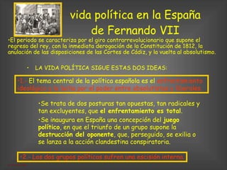 vida política en la España de Fernando VII LA VIDA POLÍTICA SIGUE ESTAS DOS IDEAS: El periodo se caracteriza por el giro contrarrevolucionario que supone el regreso del rey, con la inmediata derogación de la Constitución de 1812, la anulación de las disposiciones de las Cortes de Cádiz, y la vuelta al absolutismo. 2.- Los dos grupos políticos sufren una escisión interna. 1.-  El tema central de la política española es el  enfrentamiento ideológico y la lucha por el poder entre absolutistas y liberales.  Se trata de dos posturas tan opuestas, tan radicales y tan excluyentes, que  el enfrentamiento es total .  Se inaugura en España una concepción del  juego político , en que el triunfo de un grupo supone la  destrucción del oponente , que, perseguido, se exilia o se lanza a la acción clandestina conspiratoria. 