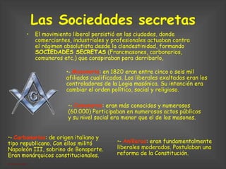 Las Sociedades secretas El movimiento liberal persistió en las ciudades, donde comerciantes, industriales y profesionales actuaban contra el régimen absolutista desde la clandestinidad, formando  SOCIEDADES SECRETAS  (Francmasones, carbonarios, comuneros etc.) que conspiraban para derribarlo,  ‑  Masonería : en 1820 eran entre cinco o seis mil afiliados cualificados. Los liberales exaltados eran los controladores de la Logia masónica. Su intención era cambiar el orden político, social y religioso. ‑  Anilleros : eran fundamentalmente liberales moderados. Postulaban una reforma de la Constitución. ‑  Comuneros : eran más conocidos y numerosos (60.000) Participaban en numerosos actos públicos y su nivel social era menor que el de los masones. ‑  Carbonarios : de origen italiano y tipo republicano. Con ellos militó Napoleón III, sobrino de Bonaparte. Eran monárquicos constitucionales. 