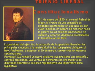TRIENIO LIBERAL   (Constitucionalismo); El 1 de enero de 1820, el coronel Rafael de Riego, al frente de una compañía de soldados acantonados en Cabezas de San Juan (Sevilla), en espera de marchar hacia la guerra en las colonias americanas, se sublevó y recorrió Andalucía proclamando la Constitución de 1812 .  La pasividad del ejército, la actuación de la oposición liberal en las principales ciudades y la neutralidad de los campesinos obligaron al Rey, finalmente, a aceptar, el 10 de marzo, convertirse en monarca constitucional.  Fernando VII nombró un nuevo gobierno que proclamó una amnistía y convocó elecciones. Las Cortes se formaron con una mayoría de diputados liberales e iniciaron rápidamente una importante obra legislativa   