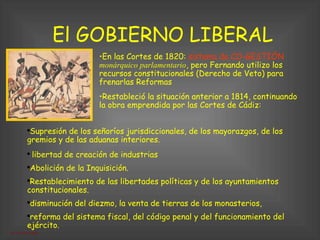 El GOBIERNO LIBERAL Restableció la situación anterior a 1814, continuando la obra emprendida por las Cortes de Cádiz:  Supresión de los señoríos jurisdiccionales, de los mayorazgos, de los gremios y de las aduanas interiores. libertad de creación de industrias Abolición de la Inquisición. Restablecimiento de las libertades políticas y de los ayuntamientos constitucionales. disminución del diezmo, la venta de tierras de los monasterios,  reforma del sistema fiscal, del código penal y del funcionamiento del ejército. En las Cortes de 1820:  sistema de CO-GESTIÓN   monárquico parlamentario , pero Fernando utilizo los recursos constitucionales (Derecho de Veto) para frenarlas Reformas 