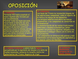 OPOSICIÓN las potencias absolutistas europeas de La Santa Alianza   la monarquía .   Fernando VII había aceptado el nuevo régimen sólo forzado por las circunstancias.  Paralizó todas las leyes que pudo, recurriendo al derecho de veto que le otorgaba la Constitución. Conspiró en secreta contra el gobierno y buscó la alianza con las potencias europeas absolutistas para que éstas invadiesen el país y restaurasen el absolutismo. los campesinos .   Las leyes del Trienio no reconocían ninguna de las aspiraciones campesinas, como el reparto de la tierra y la rebaja de los impuestos.  Los antiguos señores eran ahora los nuevos propietarios, y los campesinos se convertían en arrendatarios  La monetarización de las rentas tradicionales señoriales y diezmos eclesiásticos, antes pagados con productos agrarios, obligaba a los campesinos a conseguir dinero con la venta de sus productos. Los campesinos se sintieron más pobres y más indefensos con la nueva legislación capitalista y se alzaron contra los liberales. La nobleza tradicional  y sobre todo la  Iglesia , perjudicada por la supresión del diezmo y la venta de bienes monacales, animaron la revuelta contra los gobernantes del Trienio. Regencia de Urgel   