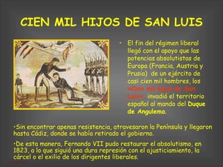 CIEN MIL HIJOS DE SAN LUIS El fin del régimen liberal   llegó con el apoyo que las potencias absolutistas de Europa (Francia, Austria y Prusia)  de un ejército de casi cien mil hombres, los  «Cien mil hijos de San Luis»,  invadió el territorio español al mando del  Duque de Angulema .  Sin encontrar apenas resistencia, atravesaron la Península y llegaron hasta Cádiz, donde se había retirado el gobierno.  De esta manera, Fernando VII pudo restaurar el absolutismo, en 1823, a lo que siguió una dura represión con el ajusticiamiento, la cárcel o el exilio de los dirigentes liberales. 