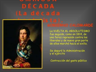 OMINOSA DÉCADA (La década absolutista).   Contracción del gasto público GOBIERNO CALOMARDE Se depuró la Administración y el ejército La VUELTA AL ABSOLUTISMO fue seguida, como en 1814, de una feroz represión contra los liberales y de nuevo gran parte de ellos marchó hacia el exilio. 