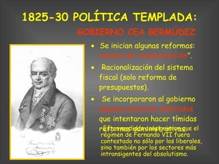 1825-30 POLÍTICA TEMPLADA:      Se inician algunas reformas:  intento de “modernización ”.       Racionalización del sistema fiscal (solo reforma de presupuestos).       Se incorporaron al gobierno  algunos ministros ilustrados  que intentaron hacer tímidas reformas administrativas.  GOBIERNO CEA BERMÚDEZ Estas medidas consiguieron que el régimen de Fernando VII fuera contestado no sólo por los liberales, sino también por los sectores más intransigentes del absolutismo. 