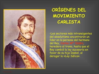ORÍGENES DEL MOVIMIENTO CARLISTA Los sectores más intransigentes del absolutismo encontraron un líder en la persona del hermano del Rey,  Carlos Mª Isidro , heredero al trono, hasta que el Rey cambió la ley sucesoria en favor de su hija Isabel, al derogar la «Ley Sálica». 