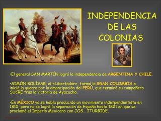 INDEPENDENCIA DE LAS COLONIAS  El general SAN MARTÍN logró la independencia de  ARGENTINA Y CHILE .  En  MÉXICO  ya se habla producido un movimiento inde­pendentista en 1810, pero no se logró la separación de España hasta 1821 en que se proclamó el Imperio Mexicano con JOSÉ ITURBIDE. SIMÓN BOLÍVAR, el «Libertador», formó la  GRAN COLOMBIA  e inició la guerra por la emancipación del  PERÚ , que terminó su compañero SUCRE tras la victoria de Ayacucho.  