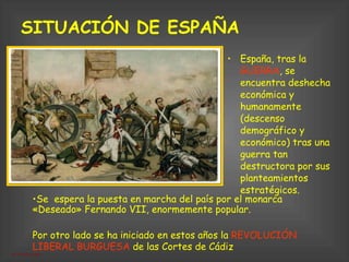 SITUACIÓN DE ESPAÑA   España, tras la  GUERRA , se encuentra deshecha económica y humanamente (descenso demográfico y económico) tras una guerra tan destructora por sus planteamientos estratégicos.  Por otro lado se ha iniciado en estos años la  REVOLUCIÓN LIBERAL BURGUESA  de las Cortes de Cádiz Se  espera la puesta en marcha del país por el monarca «Deseado» Fernando VII, enormemente popular. 