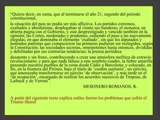   “ Quiere decir, en suma, que al terminarse el año 21, segundo del periodo constitucional, la situación del país no podía ser más aflictiva. Los partidos extremos, exaltados y absolutistas, desplegaban al viento sus banderas; el monarca, en abierta pugna con el Gobierno, y este desprestigiado y vencido también en la opinión; las Cortes, moderadas y prudentes, cediendo el paso a las nuevamente elegidas, en que dominaba el elemento ‘exaltado’, sin que los diputados y honrados patriotas que compusieron las primeras pudieran ser reelegidos, según la Constitución; las sociedades secretas, omnipotentes hasta entonces, divididas y debilitadas por sus contrarias tendencias; la prensa periódica desatenta y sin freno, contribuyendo a crear una atmósfera mefítica de extravío revolucionario; y para que nada faltase a este sombrío cuadro, la fiebre amarilla paseando nuestros pueblos de la costa desde Cádiz a Barcelona; y colocado, en fin, en la frontera del Pirineo, bajo el título de ‘cordón sanitario’, un ejército, que amenazaba transformarse en ejército ‘de observación’, y más tarde en el ‘de ocupación’, encargado de realizar los acuerdos sucesivos de Tropeau, de Laiback y de Verona”. MESONERO ROMANOS, R.    A partir del siguiente texto explica cuáles fueron los problemas que sufrió el Trienio liberal 
