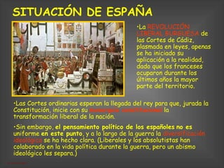 SITUACIÓN DE ESPAÑA   Las Cortes ordinarias esperan la llegada del rey para que, jurada la Constitución, inicie con su  monarquía constitucional  la transformación liberal de la nación. Sin embargo,  el pensamiento político de los españoles   no es  uniforme  en este punto , y a lo largo de la guerra la  diversificación ideológica  se ha hecho clara. (Liberales y los absolutistas han colaborado en la vida política durante la guerra, pero un abismo ideológico les separa.)   La  REVOLUCIÓN LIBERAL BURGUESA  de las Cortes de Cádiz,  plasmada en leyes, apenas se ha iniciado su aplicación a la realidad, dado que los franceses ocuparon durante los últimos años la mayor parte del territorio. 