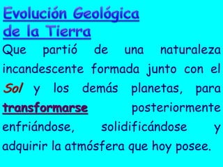 Que   partió    de   una   naturaleza
incandescente formada junto con el
Sol y los demás planetas, para
transformarse         posteriormente
enfriándose,     solidificándose       y
adquirir la atmósfera que hoy posee.
 
