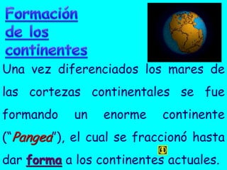 Una vez diferenciados los mares de
las cortezas continentales se fue
formando    un   enorme    continente
(“Pangea”), el cual se fraccionó hasta
dar forma a los continentes actuales.
 