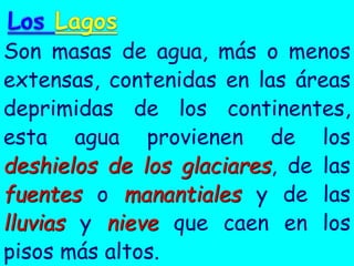 Son masas de agua, más o menos extensas, contenidas en las áreas deprimidas de los continentes, esta agua provienen de los deshielos de los glaciares, de las fuentes o manantiales y de las lluvias y nieve que caen en los pisos más altos.  