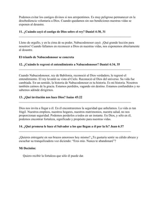 Podemos evitar los castigos divinos si nos arrepentimos. Es muy peligroso permanecer en la
desobediencia voluntaria a Dios. Cuando quedamos sin sus bendiciones nuestras vidas se
exponen al desastre.

11. ¿Cuándo cayó el castigo de Dios sobre el rey? Daniel 4:30, 31
_______________________________________________________________________

Lleno de orgullo, y en la cima de su poder, Nabucodonosor cayó. ¡Qué grande lección para
nosotros! Cuando fallamos en reconocer a Dios en nuestras vidas, nos exponemos abiertamente
al desastre.

El triunfo de Nabucodonosor se concreta

12. ¿Cuándo le regresó el entendimiento a Nabucodonosor? Daniel 4:34, 35
_______________________________________________________________________

Cuando Nabucodonosor, rey de Babilonia, reconoció al Dios verdadero, le regresó el
entendimiento. El rey levantó su vista al Cielo. Reconoció al Dios del universo. Su vida fue
cambiada. En un sentido, la historia de Nabucodonosor es tu historia. Es mi historia. Nosotros
también caímos de la gracia. Estamos perdidos, vagando sin destino. Estamos confundidos y no
sabemos adónde dirigirnos.

13. ¿Qué invitación nos hace Dios? Isaías 45:22
_______________________________________________________________________

Dios nos invita a llegar a él. En él encontraremos la seguridad que anhelamos. La vida es tan
frágil. Nuestros empleos, nuestros hogares, nuestros matrimonios, nuestra salud, no nos
proporcionan seguridad. Podemos perderlos a todos en un instante. En Dios, y sólo en él,
podemos encontrar fortaleza, significado y propósito para nuestras vidas.

14. ¿Qué promesa le hace el Salvador a los que llegan a él por la fe? Juan 6:37
_______________________________________________________________________

¿Quieres entregarte en sus brazos amorosos hoy mismo? ¿Te gustaría sentir su cálido abrazo y
escuchar su tranquilizadora voz diciendo: “Eres mío. Nunca te abandonaré”?

Mi Decisión:

   Quiero recibir la fortaleza que sólo él puede dar.
 