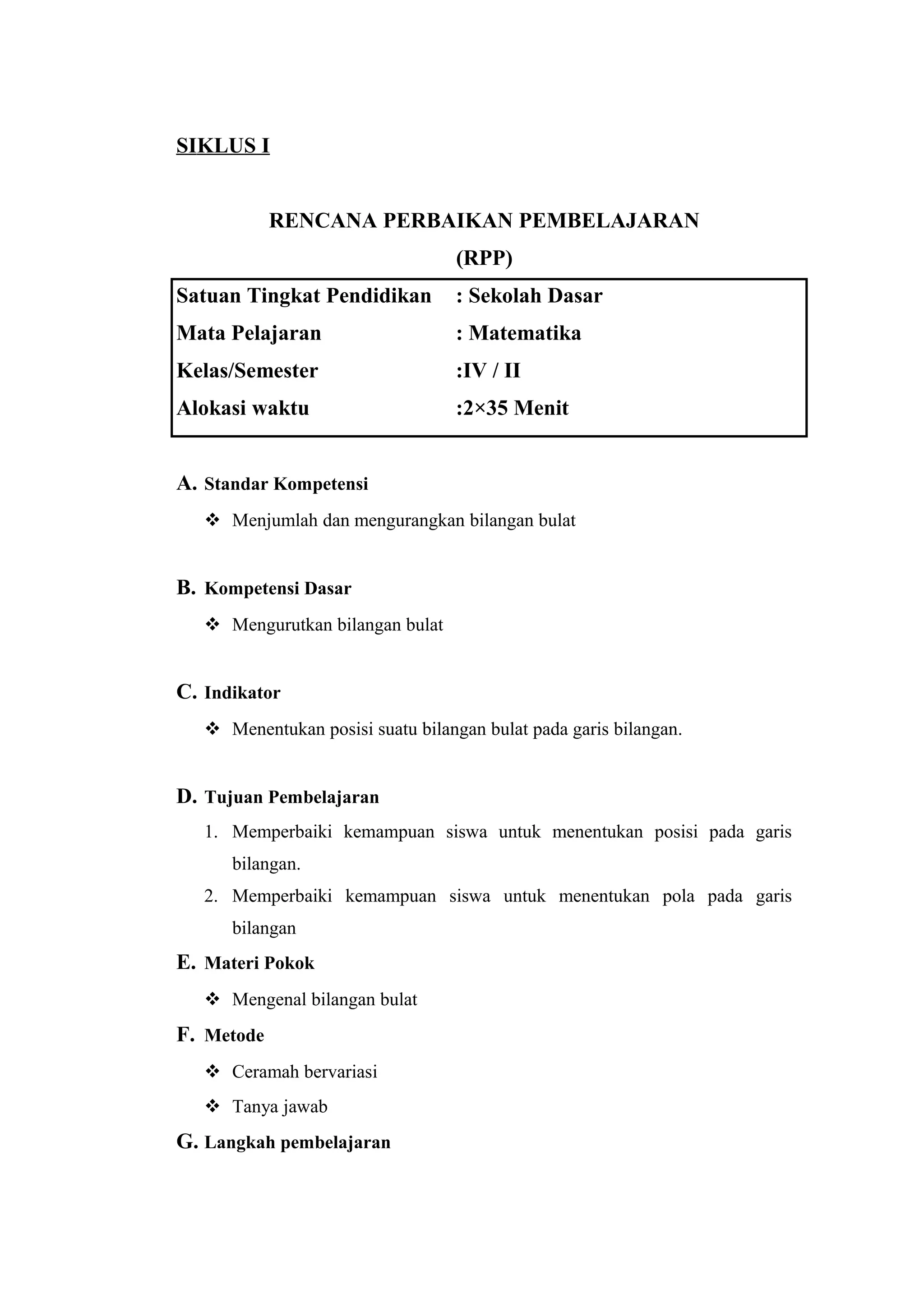 SIKLUS I
RENCANA PERBAIKAN PEMBELAJARAN
(RPP)
Satuan Tingkat Pendidikan : Sekolah Dasar
Mata Pelajaran : Matematika
Kelas/Semester :IV / II
Alokasi waktu :2×35 Menit
A. Standar Kompetensi
 Menjumlah dan mengurangkan bilangan bulat
B. Kompetensi Dasar
 Mengurutkan bilangan bulat
C. Indikator
 Menentukan posisi suatu bilangan bulat pada garis bilangan.
D. Tujuan Pembelajaran
1. Memperbaiki kemampuan siswa untuk menentukan posisi pada garis
bilangan.
2. Memperbaiki kemampuan siswa untuk menentukan pola pada garis
bilangan
E. Materi Pokok
 Mengenal bilangan bulat
F. Metode
 Ceramah bervariasi
 Tanya jawab
G. Langkah pembelajaran
 