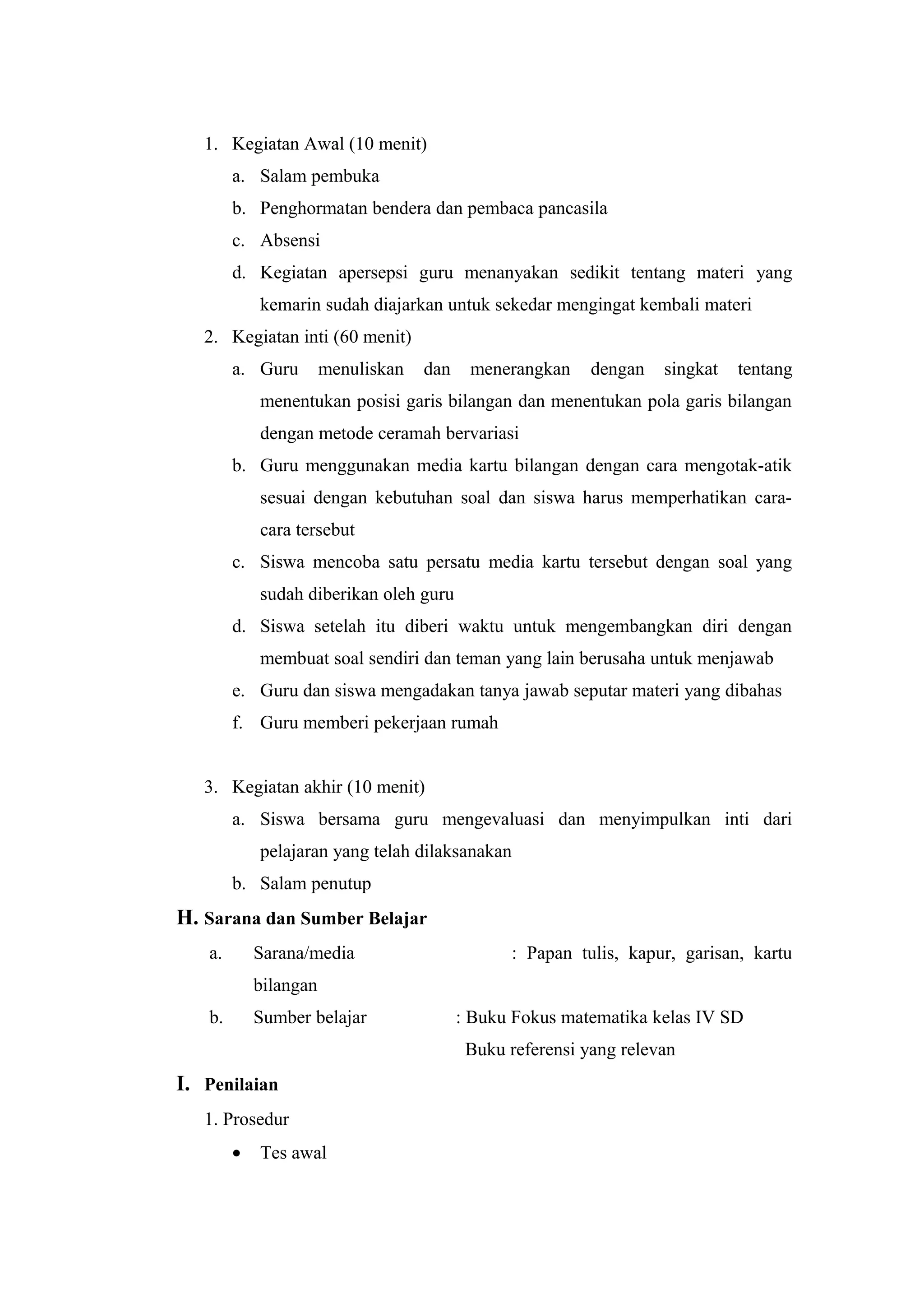 1. Kegiatan Awal (10 menit)
a. Salam pembuka
b. Penghormatan bendera dan pembaca pancasila
c. Absensi
d. Kegiatan apersepsi guru menanyakan sedikit tentang materi yang
kemarin sudah diajarkan untuk sekedar mengingat kembali materi
2. Kegiatan inti (60 menit)
a. Guru menuliskan dan menerangkan dengan singkat tentang
menentukan posisi garis bilangan dan menentukan pola garis bilangan
dengan metode ceramah bervariasi
b. Guru menggunakan media kartu bilangan dengan cara mengotak-atik
sesuai dengan kebutuhan soal dan siswa harus memperhatikan cara-
cara tersebut
c. Siswa mencoba satu persatu media kartu tersebut dengan soal yang
sudah diberikan oleh guru
d. Siswa setelah itu diberi waktu untuk mengembangkan diri dengan
membuat soal sendiri dan teman yang lain berusaha untuk menjawab
e. Guru dan siswa mengadakan tanya jawab seputar materi yang dibahas
f. Guru memberi pekerjaan rumah
3. Kegiatan akhir (10 menit)
a. Siswa bersama guru mengevaluasi dan menyimpulkan inti dari
pelajaran yang telah dilaksanakan
b. Salam penutup
H. Sarana dan Sumber Belajar
a. Sarana/media : Papan tulis, kapur, garisan, kartu
bilangan
b. Sumber belajar : Buku Fokus matematika kelas IV SD
Buku referensi yang relevan
I. Penilaian
1. Prosedur
• Tes awal
 