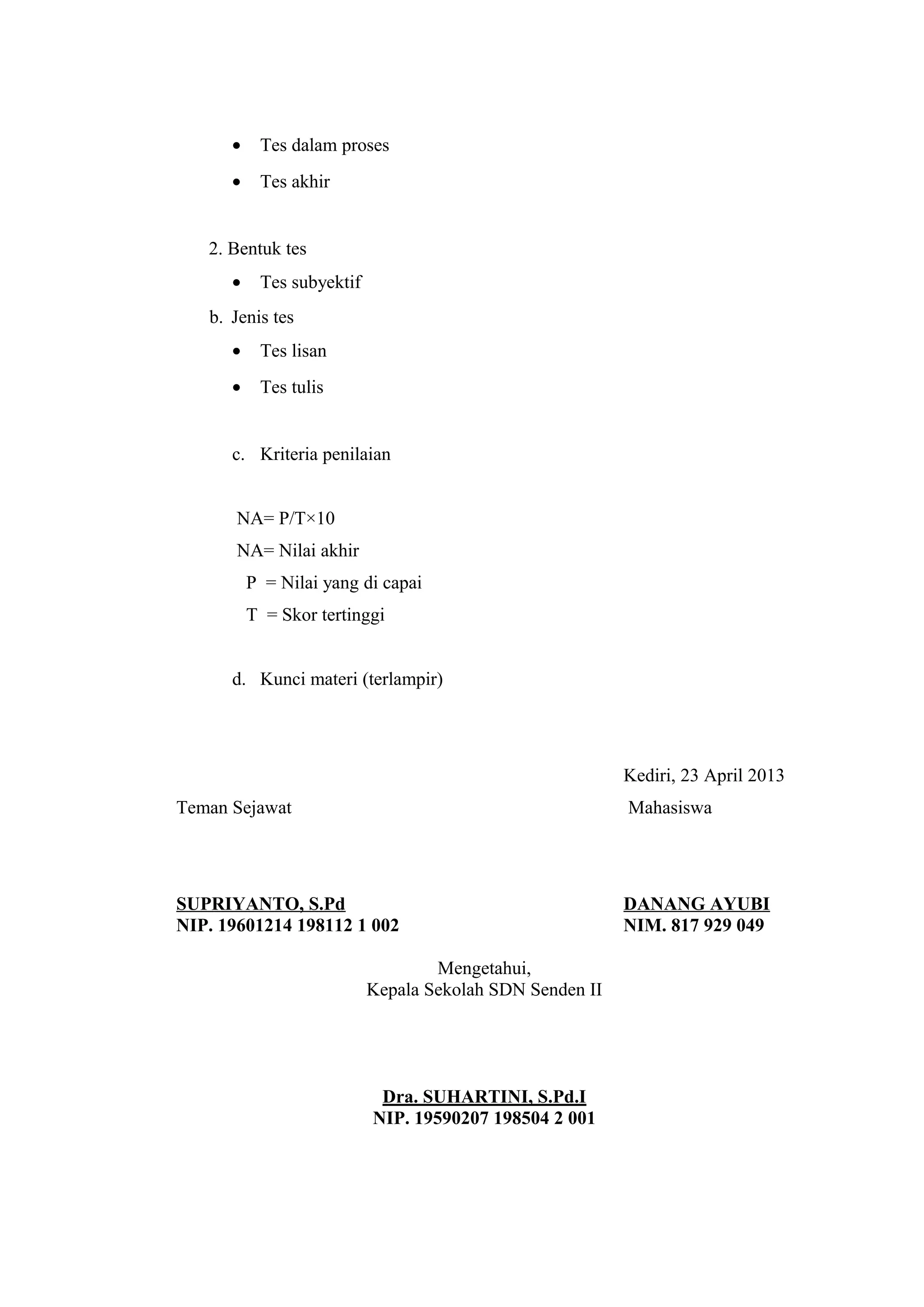 • Tes dalam proses
• Tes akhir
2. Bentuk tes
• Tes subyektif
b. Jenis tes
• Tes lisan
• Tes tulis
c. Kriteria penilaian
NA= P/T×10
NA= Nilai akhir
P = Nilai yang di capai
T = Skor tertinggi
d. Kunci materi (terlampir)
Kediri, 23 April 2013
Teman Sejawat Mahasiswa
SUPRIYANTO, S.Pd DANANG AYUBI
NIP. 19601214 198112 1 002 NIM. 817 929 049
Mengetahui,
Kepala Sekolah SDN Senden II
Dra. SUHARTINI, S.Pd.I
NIP. 19590207 198504 2 001
 