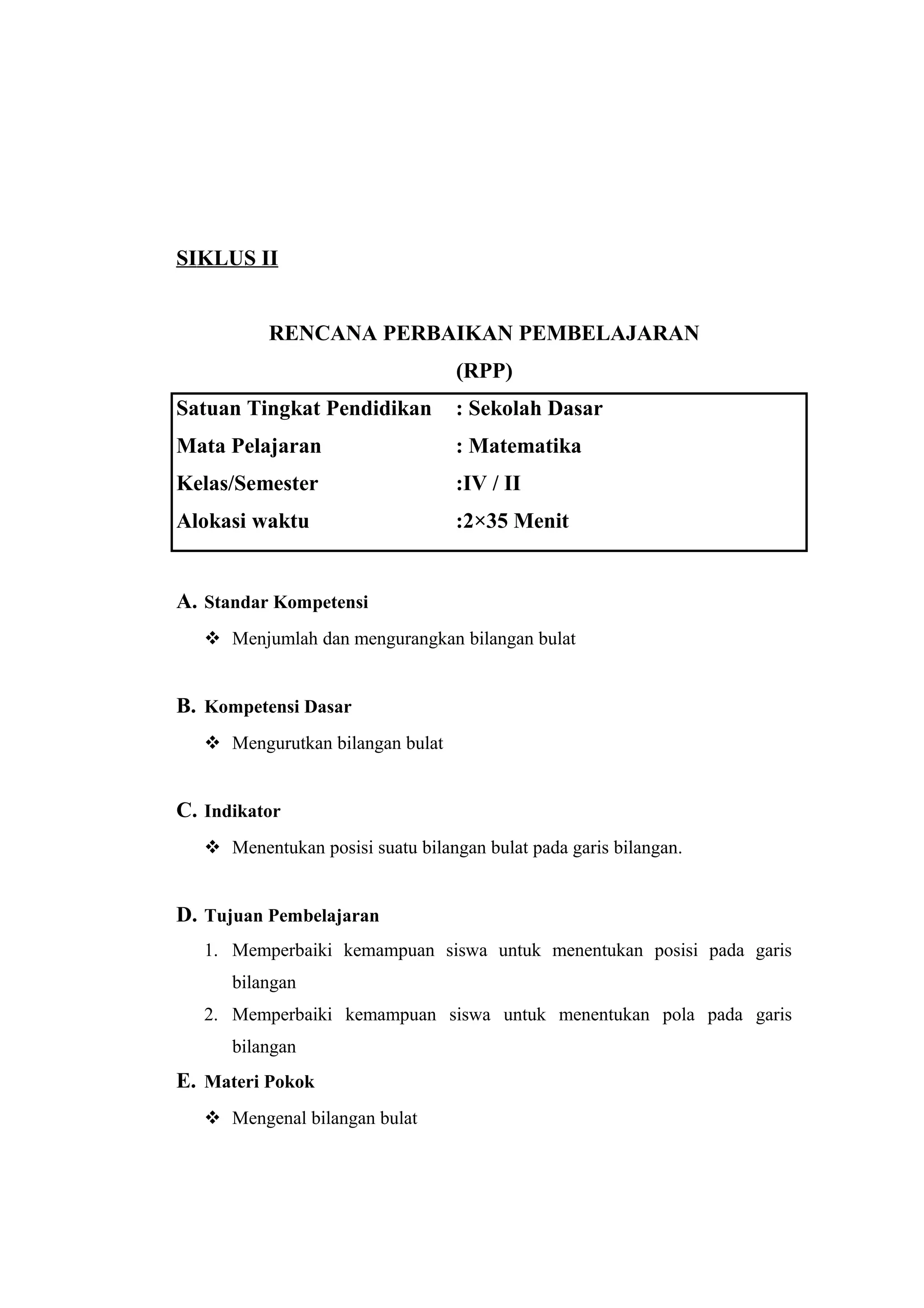 SIKLUS II
RENCANA PERBAIKAN PEMBELAJARAN
(RPP)
Satuan Tingkat Pendidikan : Sekolah Dasar
Mata Pelajaran : Matematika
Kelas/Semester :IV / II
Alokasi waktu :2×35 Menit
A. Standar Kompetensi
 Menjumlah dan mengurangkan bilangan bulat
B. Kompetensi Dasar
 Mengurutkan bilangan bulat
C. Indikator
 Menentukan posisi suatu bilangan bulat pada garis bilangan.
D. Tujuan Pembelajaran
1. Memperbaiki kemampuan siswa untuk menentukan posisi pada garis
bilangan
2. Memperbaiki kemampuan siswa untuk menentukan pola pada garis
bilangan
E. Materi Pokok
 Mengenal bilangan bulat
 