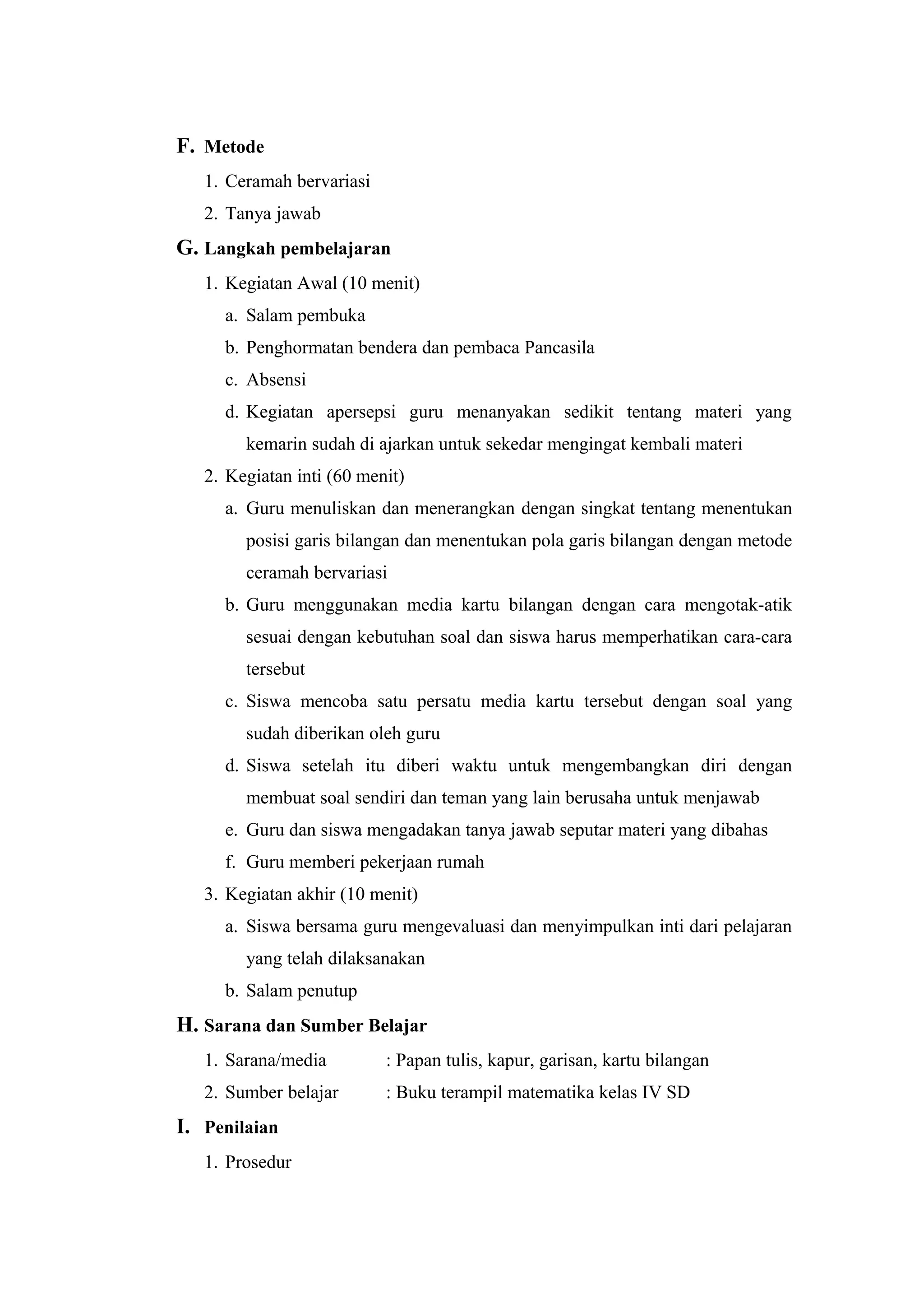 F. Metode
1. Ceramah bervariasi
2. Tanya jawab
G. Langkah pembelajaran
1. Kegiatan Awal (10 menit)
a. Salam pembuka
b. Penghormatan bendera dan pembaca Pancasila
c. Absensi
d. Kegiatan apersepsi guru menanyakan sedikit tentang materi yang
kemarin sudah di ajarkan untuk sekedar mengingat kembali materi
2. Kegiatan inti (60 menit)
a. Guru menuliskan dan menerangkan dengan singkat tentang menentukan
posisi garis bilangan dan menentukan pola garis bilangan dengan metode
ceramah bervariasi
b. Guru menggunakan media kartu bilangan dengan cara mengotak-atik
sesuai dengan kebutuhan soal dan siswa harus memperhatikan cara-cara
tersebut
c. Siswa mencoba satu persatu media kartu tersebut dengan soal yang
sudah diberikan oleh guru
d. Siswa setelah itu diberi waktu untuk mengembangkan diri dengan
membuat soal sendiri dan teman yang lain berusaha untuk menjawab
e. Guru dan siswa mengadakan tanya jawab seputar materi yang dibahas
f. Guru memberi pekerjaan rumah
3. Kegiatan akhir (10 menit)
a. Siswa bersama guru mengevaluasi dan menyimpulkan inti dari pelajaran
yang telah dilaksanakan
b. Salam penutup
H. Sarana dan Sumber Belajar
1. Sarana/media : Papan tulis, kapur, garisan, kartu bilangan
2. Sumber belajar : Buku terampil matematika kelas IV SD
I. Penilaian
1. Prosedur
 