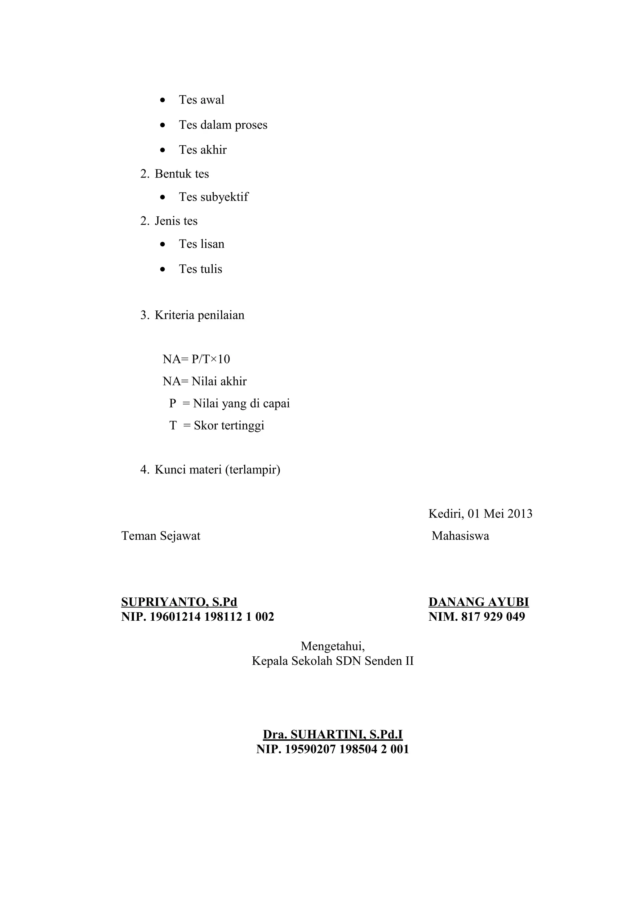 • Tes awal
• Tes dalam proses
• Tes akhir
2. Bentuk tes
• Tes subyektif
2. Jenis tes
• Tes lisan
• Tes tulis
3. Kriteria penilaian
NA= P/T×10
NA= Nilai akhir
P = Nilai yang di capai
T = Skor tertinggi
4. Kunci materi (terlampir)
Kediri, 01 Mei 2013
Teman Sejawat Mahasiswa
SUPRIYANTO, S.Pd DANANG AYUBI
NIP. 19601214 198112 1 002 NIM. 817 929 049
Mengetahui,
Kepala Sekolah SDN Senden II
Dra. SUHARTINI, S.Pd.I
NIP. 19590207 198504 2 001
 