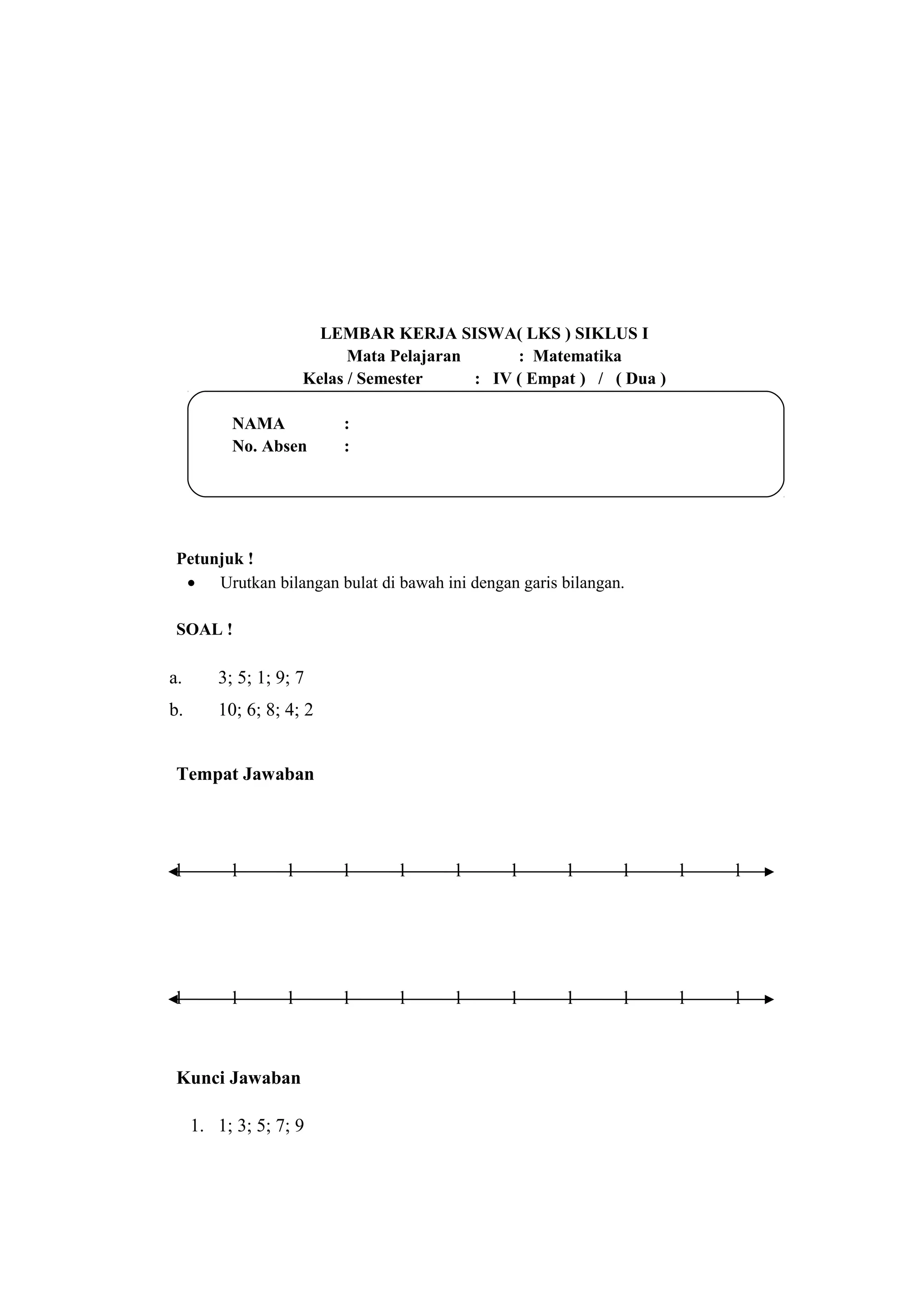 LEMBAR KERJA SISWA( LKS ) SIKLUS I
Mata Pelajaran : Matematika
Kelas / Semester : IV ( Empat ) / ( Dua )
NAMA :
No. Absen :
Petunjuk !
• Urutkan bilangan bulat di bawah ini dengan garis bilangan.
SOAL !
a. 3; 5; 1; 9; 7
b. 10; 6; 8; 4; 2
Tempat Jawaban
l l l l l l l l l l l
l l l l l l l l l l l
Kunci Jawaban
1. 1; 3; 5; 7; 9
 