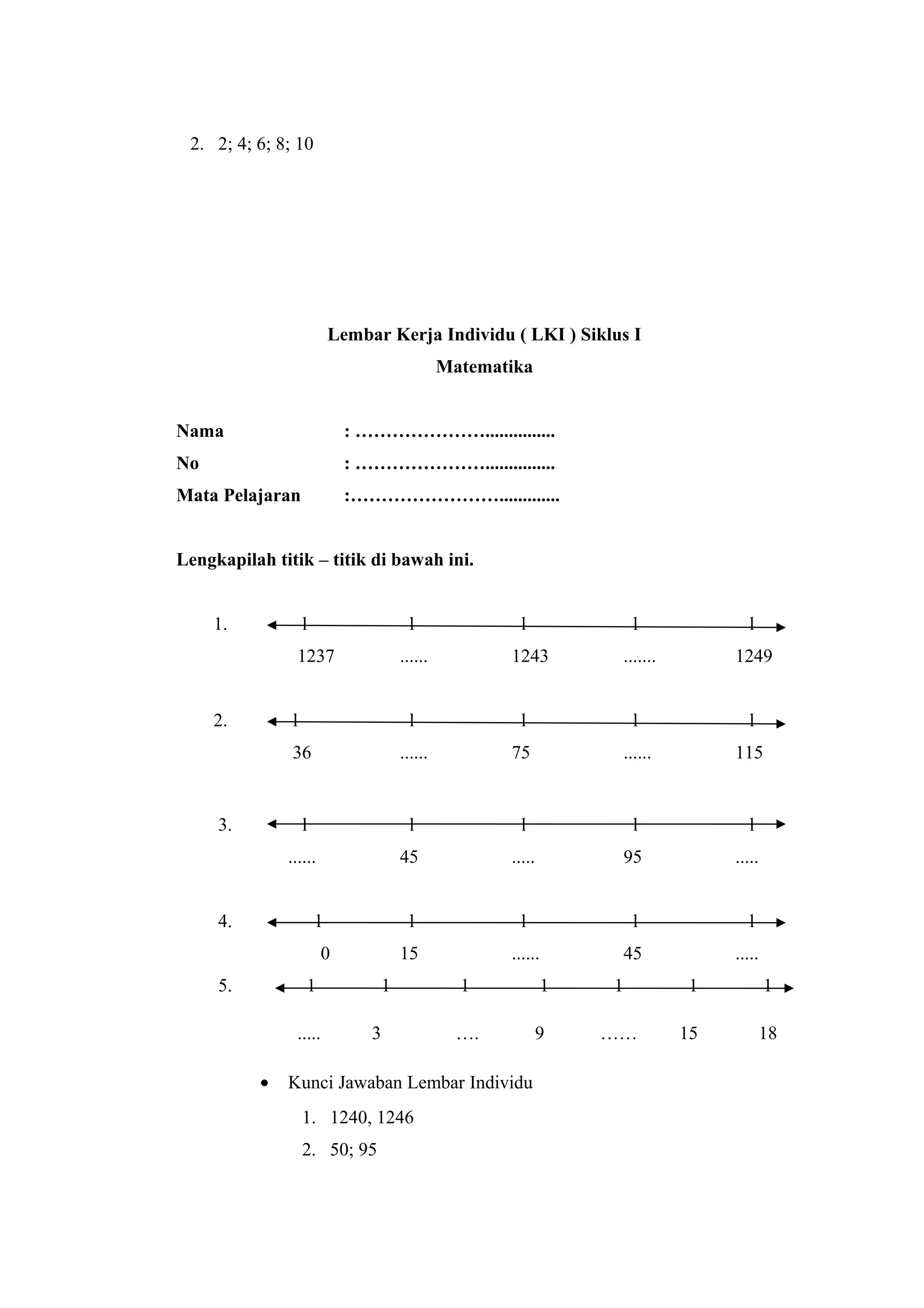 2. 2; 4; 6; 8; 10
Lembar Kerja Individu ( LKI ) Siklus I
Matematika
Nama : …………………...............
No : …………………...............
Mata Pelajaran :…………………….............
Lengkapilah titik – titik di bawah ini.
1. l l l l l
1237 ...... 1243 ....... 1249
2. l l l l l
36 ...... 75 ...... 115
3. l l l l l
...... 45 ..... 95 .....
4. l l l l l
0 15 ...... 45 .....
5. 1 1 1 1 1 1 1
..... 3 …. 9 …… 15 18
• Kunci Jawaban Lembar Individu
1. 1240, 1246
2. 50; 95
 