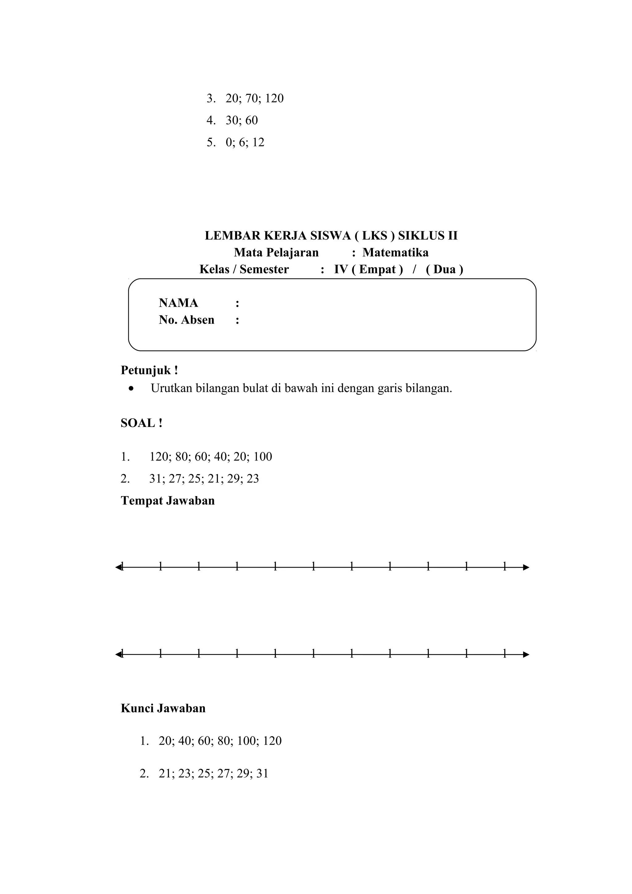 3. 20; 70; 120
4. 30; 60
5. 0; 6; 12
LEMBAR KERJA SISWA ( LKS ) SIKLUS II
Mata Pelajaran : Matematika
Kelas / Semester : IV ( Empat ) / ( Dua )
NAMA :
No. Absen :
Petunjuk !
• Urutkan bilangan bulat di bawah ini dengan garis bilangan.
SOAL !
1. 120; 80; 60; 40; 20; 100
2. 31; 27; 25; 21; 29; 23
Tempat Jawaban
l l l l l l l l l l l
l l l l l l l l l l l
Kunci Jawaban
1. 20; 40; 60; 80; 100; 120
2. 21; 23; 25; 27; 29; 31
 