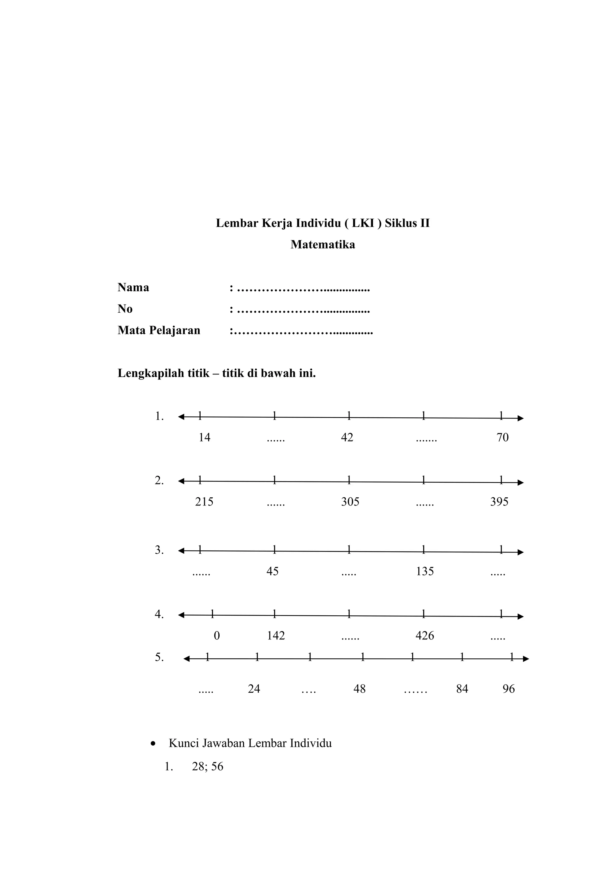 Lembar Kerja Individu ( LKI ) Siklus II
Matematika
Nama : …………………...............
No : …………………...............
Mata Pelajaran :…………………….............
Lengkapilah titik – titik di bawah ini.
1. l l l l l
14 ...... 42 ....... 70
2. l l l l l
215 ...... 305 ...... 395
3. l l l l l
...... 45 ..... 135 .....
4. l l l l l
0 142 ...... 426 .....
5. 1 1 1 1 1 1 1
..... 24 …. 48 …… 84 96
• Kunci Jawaban Lembar Individu
1. 28; 56
 