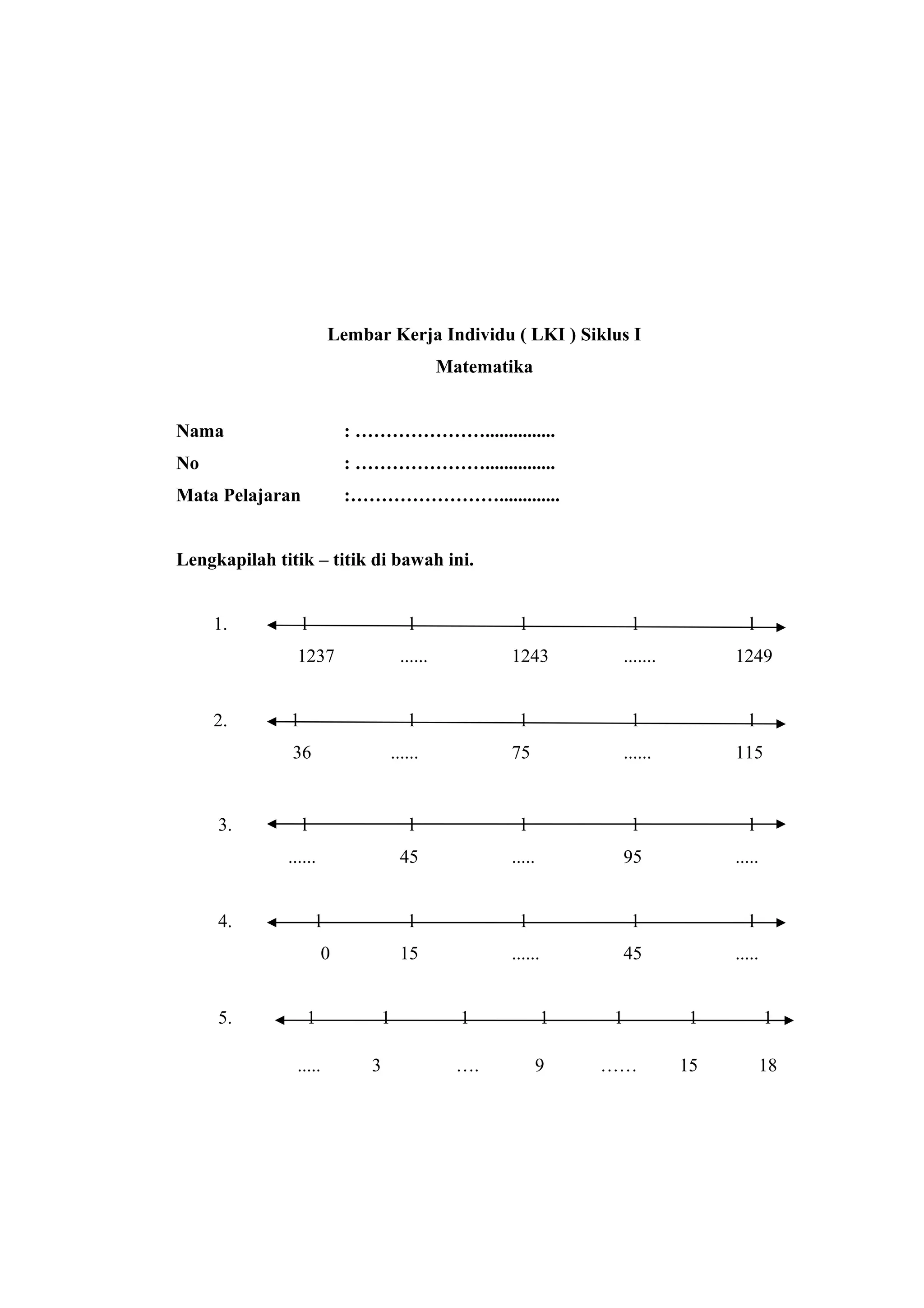 Lembar Kerja Individu ( LKI ) Siklus I
Matematika
Nama : …………………...............
No : …………………...............
Mata Pelajaran :…………………….............
Lengkapilah titik – titik di bawah ini.
1. l l l l l
1237 ...... 1243 ....... 1249
2. l l l l l
36 ...... 75 ...... 115
3. l l l l l
...... 45 ..... 95 .....
4. l l l l l
0 15 ...... 45 .....
5. 1 1 1 1 1 1 1
..... 3 …. 9 …… 15 18
 