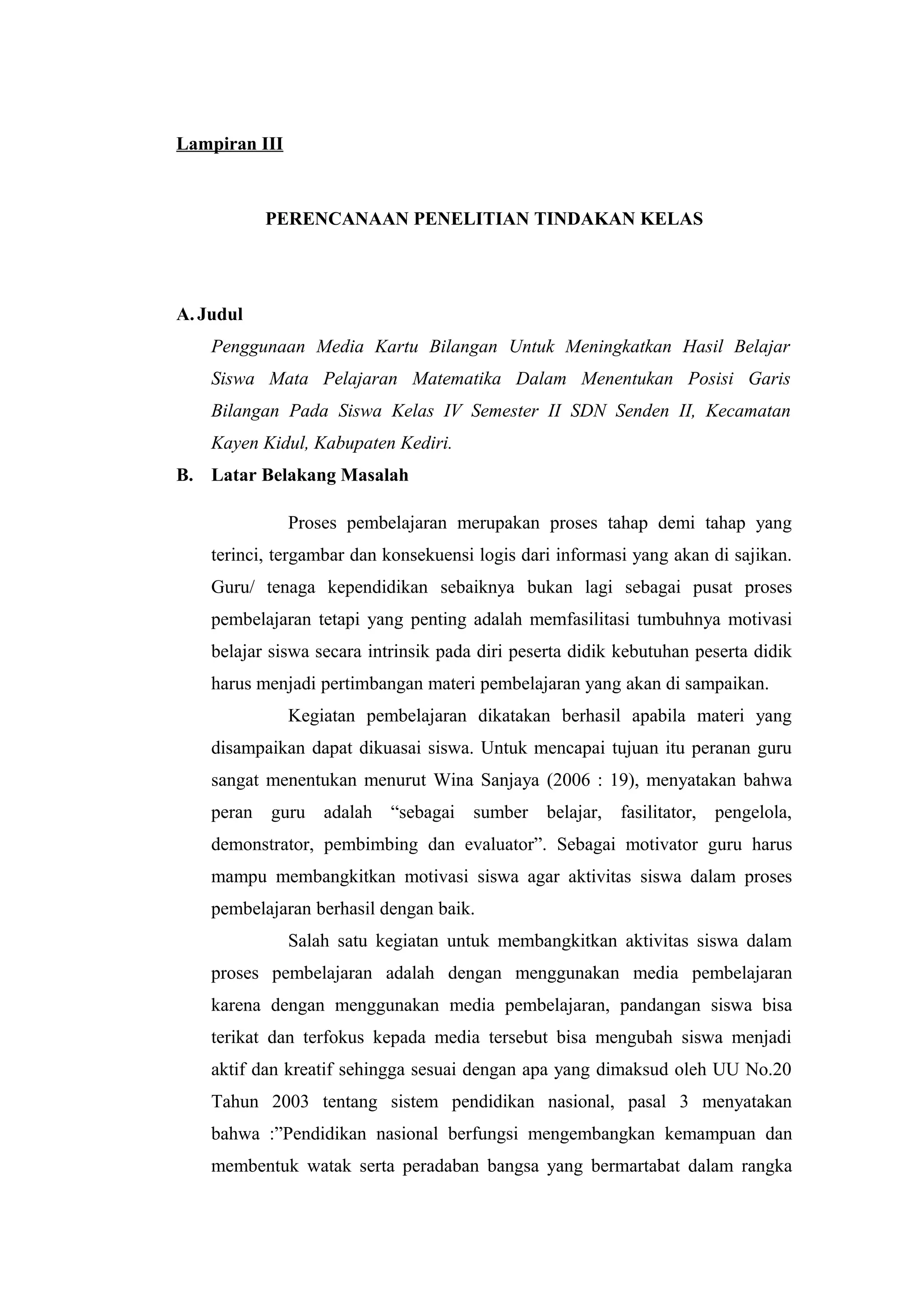 Lampiran III
PERENCANAAN PENELITIAN TINDAKAN KELAS
A. Judul
Penggunaan Media Kartu Bilangan Untuk Meningkatkan Hasil Belajar
Siswa Mata Pelajaran Matematika Dalam Menentukan Posisi Garis
Bilangan Pada Siswa Kelas IV Semester II SDN Senden II, Kecamatan
Kayen Kidul, Kabupaten Kediri.
B. Latar Belakang Masalah
Proses pembelajaran merupakan proses tahap demi tahap yang
terinci, tergambar dan konsekuensi logis dari informasi yang akan di sajikan.
Guru/ tenaga kependidikan sebaiknya bukan lagi sebagai pusat proses
pembelajaran tetapi yang penting adalah memfasilitasi tumbuhnya motivasi
belajar siswa secara intrinsik pada diri peserta didik kebutuhan peserta didik
harus menjadi pertimbangan materi pembelajaran yang akan di sampaikan.
Kegiatan pembelajaran dikatakan berhasil apabila materi yang
disampaikan dapat dikuasai siswa. Untuk mencapai tujuan itu peranan guru
sangat menentukan menurut Wina Sanjaya (2006 : 19), menyatakan bahwa
peran guru adalah “sebagai sumber belajar, fasilitator, pengelola,
demonstrator, pembimbing dan evaluator”. Sebagai motivator guru harus
mampu membangkitkan motivasi siswa agar aktivitas siswa dalam proses
pembelajaran berhasil dengan baik.
Salah satu kegiatan untuk membangkitkan aktivitas siswa dalam
proses pembelajaran adalah dengan menggunakan media pembelajaran
karena dengan menggunakan media pembelajaran, pandangan siswa bisa
terikat dan terfokus kepada media tersebut bisa mengubah siswa menjadi
aktif dan kreatif sehingga sesuai dengan apa yang dimaksud oleh UU No.20
Tahun 2003 tentang sistem pendidikan nasional, pasal 3 menyatakan
bahwa :”Pendidikan nasional berfungsi mengembangkan kemampuan dan
membentuk watak serta peradaban bangsa yang bermartabat dalam rangka
 