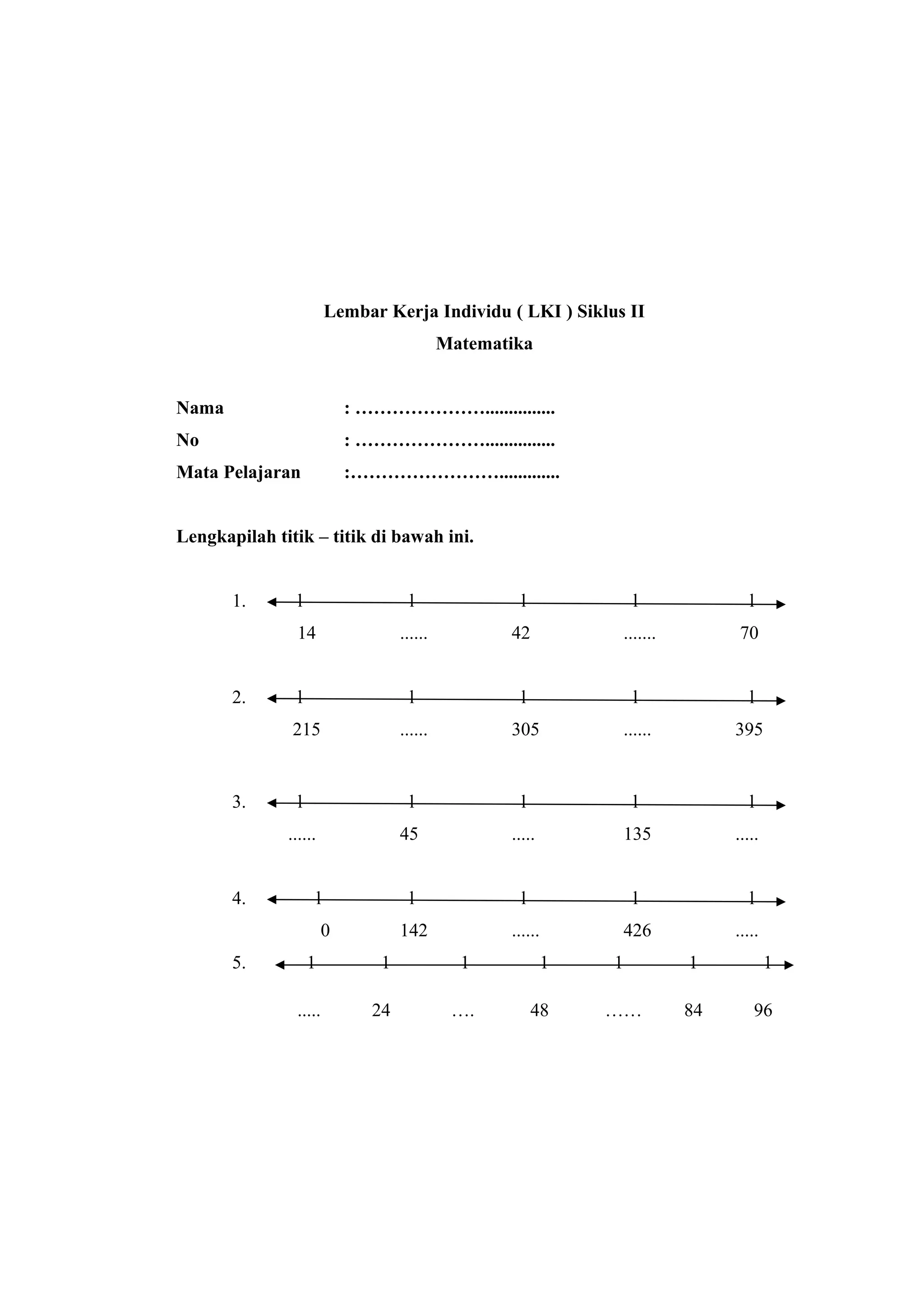 Lembar Kerja Individu ( LKI ) Siklus II
Matematika
Nama : …………………...............
No : …………………...............
Mata Pelajaran :…………………….............
Lengkapilah titik – titik di bawah ini.
1. l l l l l
14 ...... 42 ....... 70
2. l l l l l
215 ...... 305 ...... 395
3. l l l l l
...... 45 ..... 135 .....
4. l l l l l
0 142 ...... 426 .....
5. 1 1 1 1 1 1 1
..... 24 …. 48 …… 84 96
 