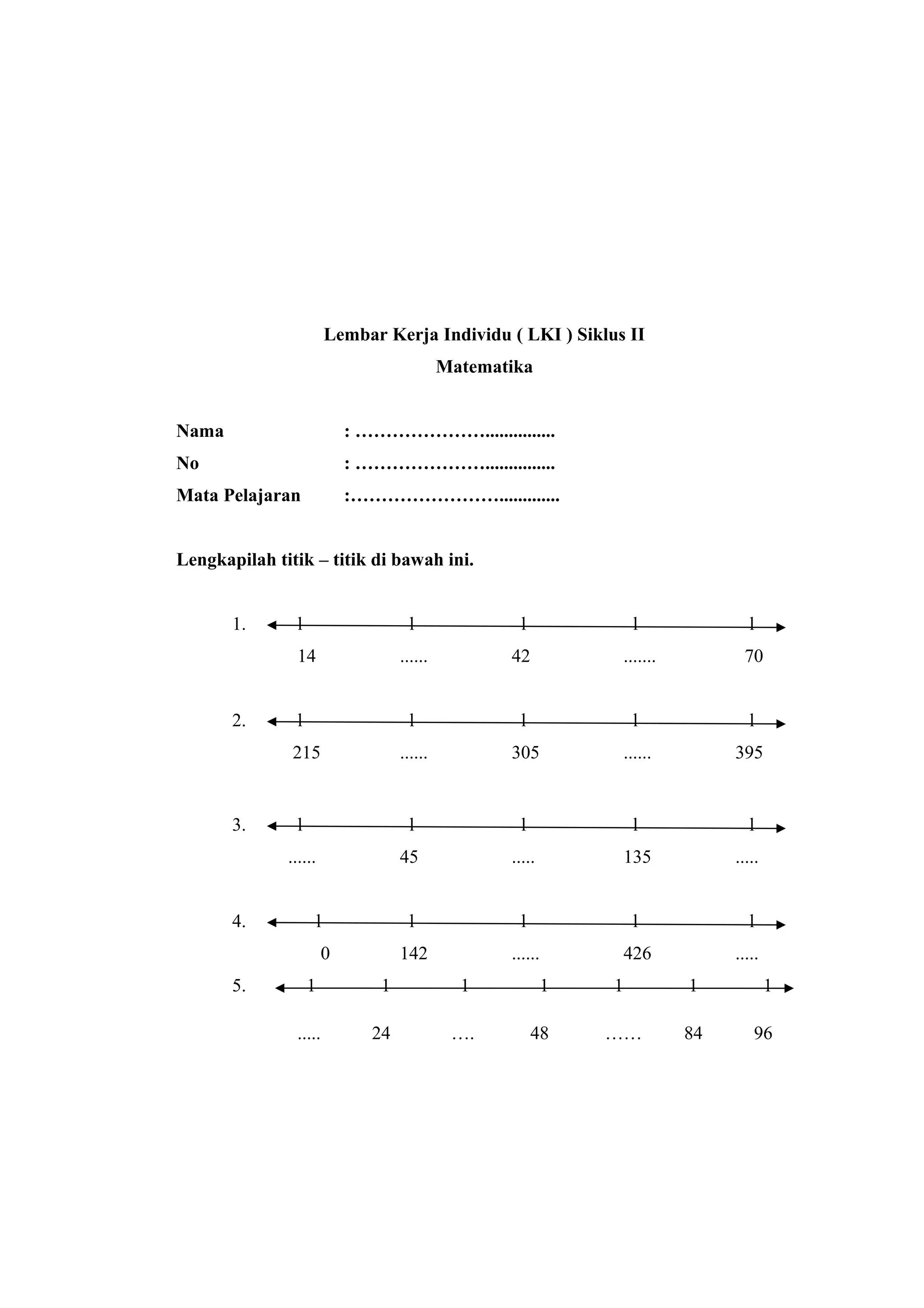 Lembar Kerja Individu ( LKI ) Siklus II
Matematika
Nama : …………………...............
No : …………………...............
Mata Pelajaran :…………………….............
Lengkapilah titik – titik di bawah ini.
1. l l l l l
14 ...... 42 ....... 70
2. l l l l l
215 ...... 305 ...... 395
3. l l l l l
...... 45 ..... 135 .....
4. l l l l l
0 142 ...... 426 .....
5. 1 1 1 1 1 1 1
..... 24 …. 48 …… 84 96
 