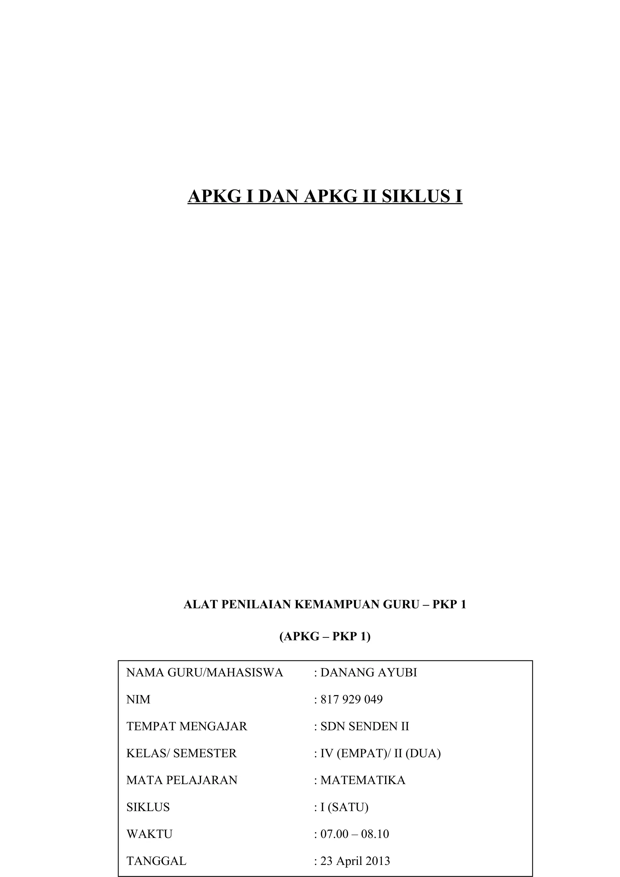 APKG I DAN APKG II SIKLUS I
ALAT PENILAIAN KEMAMPUAN GURU – PKP 1
(APKG – PKP 1)
LEMBAR PENILAIAN
KEMAMPUAN MERENCANAKAN PERBAIKAN PEMBELAJARAN
NAMA GURU/MAHASISWA : DANANG AYUBI
NIM : 817 929 049
TEMPAT MENGAJAR : SDN SENDEN II
KELAS/ SEMESTER : IV (EMPAT)/ II (DUA)
MATA PELAJARAN : MATEMATIKA
SIKLUS : I (SATU)
WAKTU : 07.00 – 08.10
TANGGAL : 23 April 2013
 