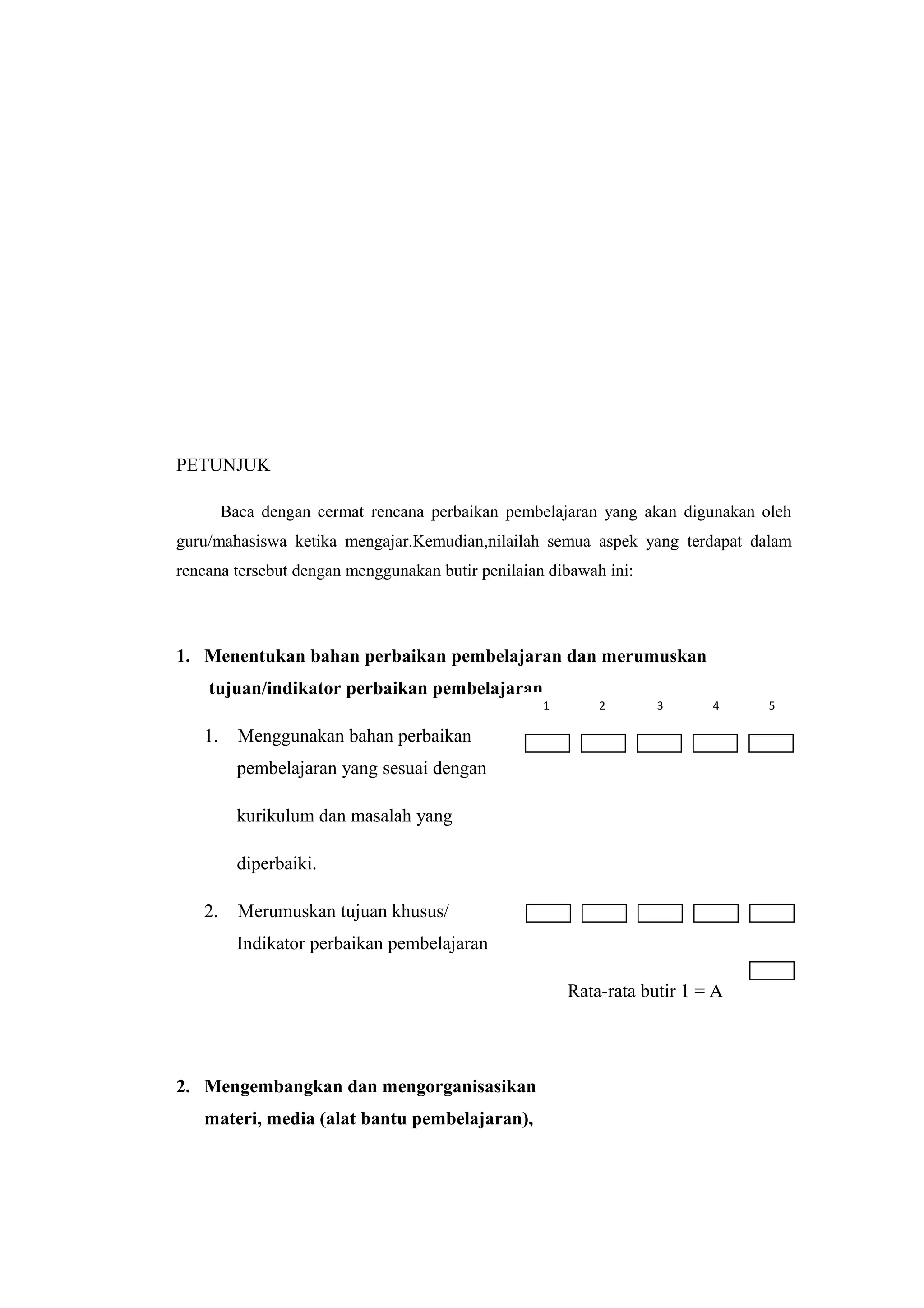 PETUNJUK
Baca dengan cermat rencana perbaikan pembelajaran yang akan digunakan oleh
guru/mahasiswa ketika mengajar.Kemudian,nilailah semua aspek yang terdapat dalam
rencana tersebut dengan menggunakan butir penilaian dibawah ini:
1. Menentukan bahan perbaikan pembelajaran dan merumuskan
tujuan/indikator perbaikan pembelajaran
1. Menggunakan bahan perbaikan
pembelajaran yang sesuai dengan
kurikulum dan masalah yang
diperbaiki.
2. Merumuskan tujuan khusus/
Indikator perbaikan pembelajaran
Rata-rata butir 1 = A
2. Mengembangkan dan mengorganisasikan
materi, media (alat bantu pembelajaran),
1 2 3 4 5
 
