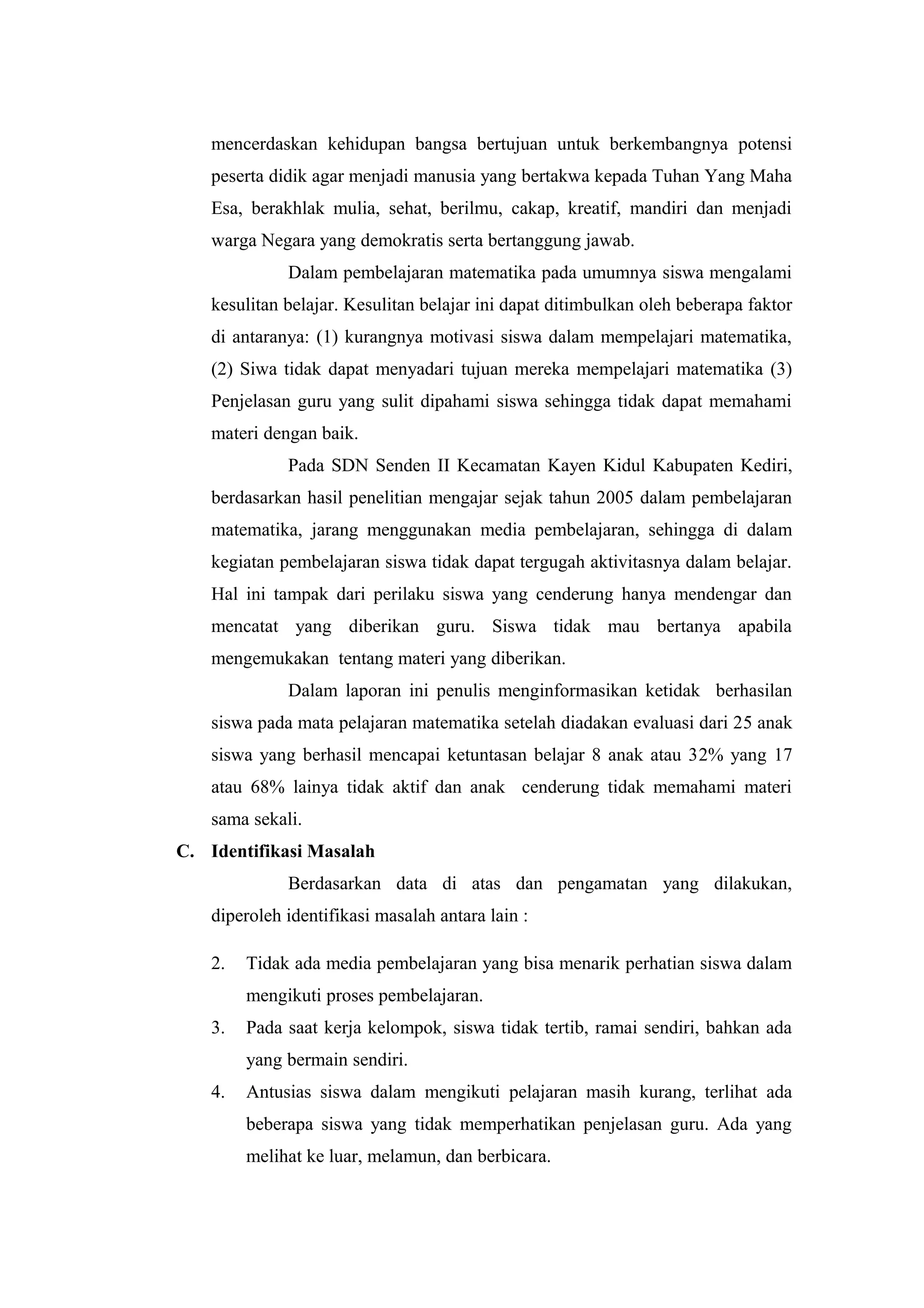 mencerdaskan kehidupan bangsa bertujuan untuk berkembangnya potensi
peserta didik agar menjadi manusia yang bertakwa kepada Tuhan Yang Maha
Esa, berakhlak mulia, sehat, berilmu, cakap, kreatif, mandiri dan menjadi
warga Negara yang demokratis serta bertanggung jawab.
Dalam pembelajaran matematika pada umumnya siswa mengalami
kesulitan belajar. Kesulitan belajar ini dapat ditimbulkan oleh beberapa faktor
di antaranya: (1) kurangnya motivasi siswa dalam mempelajari matematika,
(2) Siwa tidak dapat menyadari tujuan mereka mempelajari matematika (3)
Penjelasan guru yang sulit dipahami siswa sehingga tidak dapat memahami
materi dengan baik.
Pada SDN Senden II Kecamatan Kayen Kidul Kabupaten Kediri,
berdasarkan hasil penelitian mengajar sejak tahun 2005 dalam pembelajaran
matematika, jarang menggunakan media pembelajaran, sehingga di dalam
kegiatan pembelajaran siswa tidak dapat tergugah aktivitasnya dalam belajar.
Hal ini tampak dari perilaku siswa yang cenderung hanya mendengar dan
mencatat yang diberikan guru. Siswa tidak mau bertanya apabila
mengemukakan tentang materi yang diberikan.
Dalam laporan ini penulis menginformasikan ketidak berhasilan
siswa pada mata pelajaran matematika setelah diadakan evaluasi dari 25 anak
siswa yang berhasil mencapai ketuntasan belajar 8 anak atau 32% yang 17
atau 68% lainya tidak aktif dan anak cenderung tidak memahami materi
sama sekali.
C. Identifikasi Masalah
Berdasarkan data di atas dan pengamatan yang dilakukan,
diperoleh identifikasi masalah antara lain :
2. Tidak ada media pembelajaran yang bisa menarik perhatian siswa dalam
mengikuti proses pembelajaran.
3. Pada saat kerja kelompok, siswa tidak tertib, ramai sendiri, bahkan ada
yang bermain sendiri.
4. Antusias siswa dalam mengikuti pelajaran masih kurang, terlihat ada
beberapa siswa yang tidak memperhatikan penjelasan guru. Ada yang
melihat ke luar, melamun, dan berbicara.
 