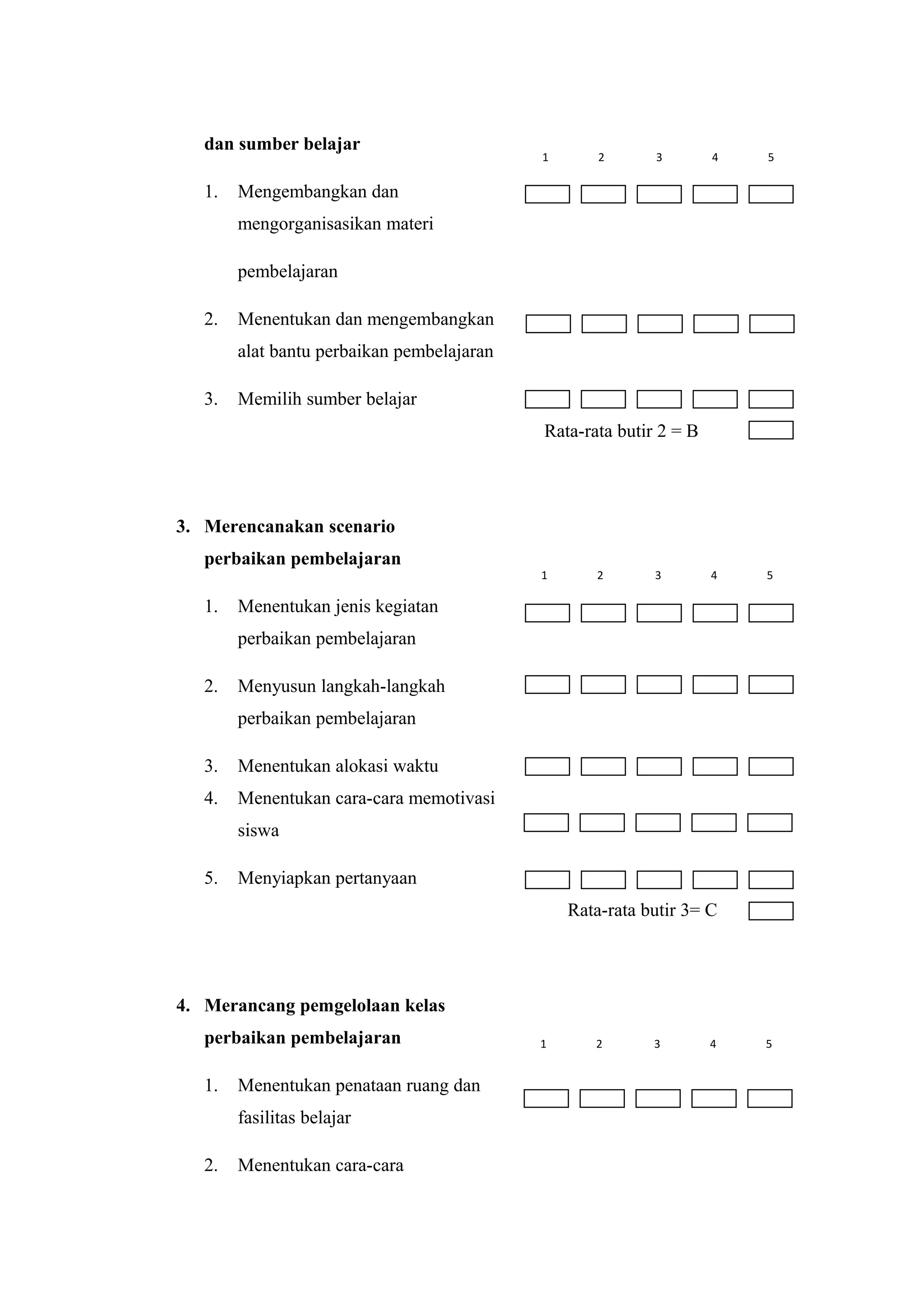 dan sumber belajar
1. Mengembangkan dan
mengorganisasikan materi
pembelajaran
2. Menentukan dan mengembangkan
alat bantu perbaikan pembelajaran
3. Memilih sumber belajar
Rata-rata butir 2 = B
3. Merencanakan scenario
perbaikan pembelajaran
1. Menentukan jenis kegiatan
perbaikan pembelajaran
2. Menyusun langkah-langkah
perbaikan pembelajaran
3. Menentukan alokasi waktu
4. Menentukan cara-cara memotivasi
siswa
5. Menyiapkan pertanyaan
Rata-rata butir 3= C
4. Merancang pemgelolaan kelas
perbaikan pembelajaran
1. Menentukan penataan ruang dan
fasilitas belajar
2. Menentukan cara-cara
1 2 3 4 5
1 2 3 4 5
1 2 3 4 5
 