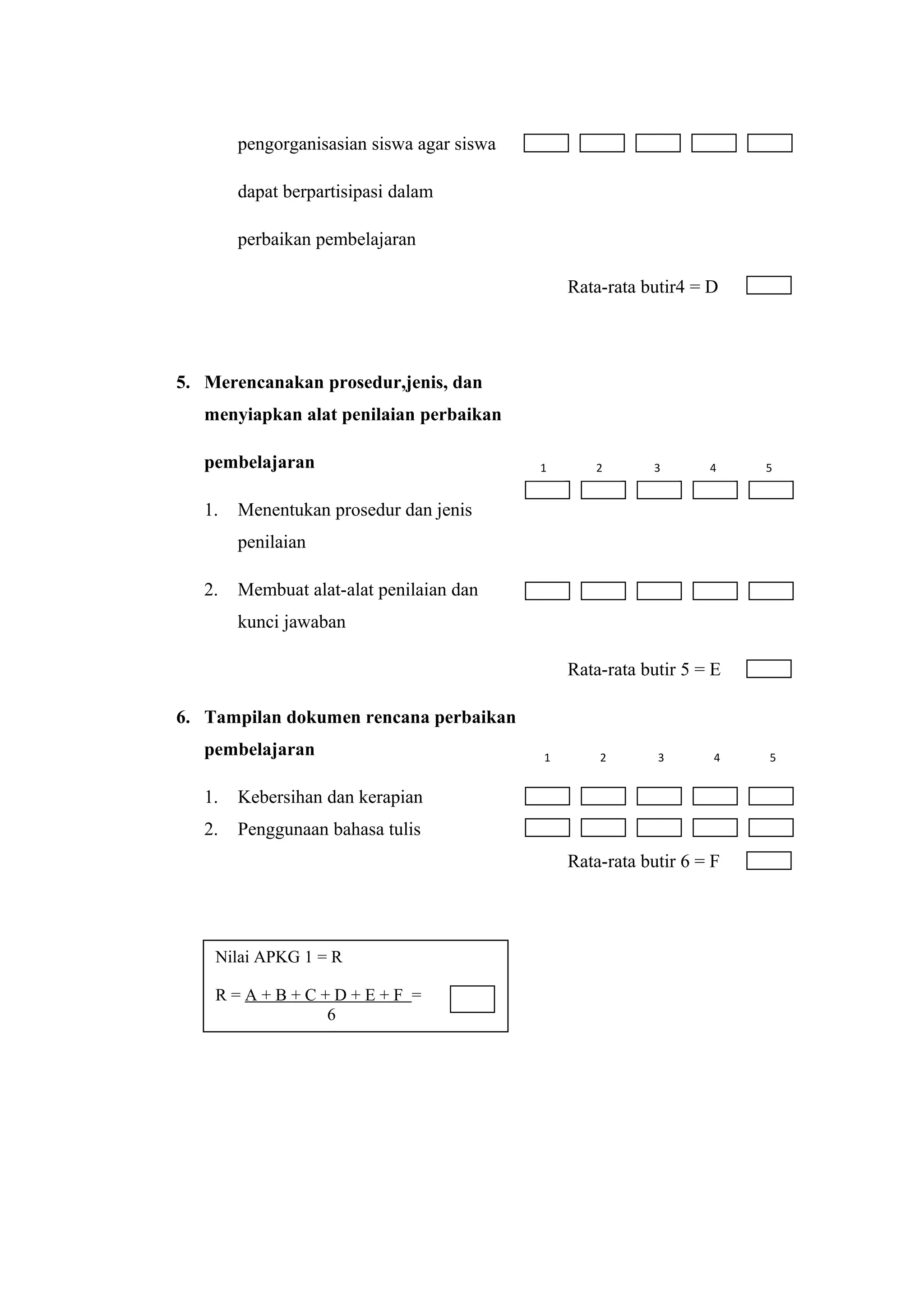 pengorganisasian siswa agar siswa
dapat berpartisipasi dalam
perbaikan pembelajaran
Rata-rata butir4 = D
5. Merencanakan prosedur,jenis, dan
menyiapkan alat penilaian perbaikan
pembelajaran
1. Menentukan prosedur dan jenis
penilaian
2. Membuat alat-alat penilaian dan
kunci jawaban
Rata-rata butir 5 = E
6. Tampilan dokumen rencana perbaikan
pembelajaran
1. Kebersihan dan kerapian
2. Penggunaan bahasa tulis
Rata-rata butir 6 = F
Nilai APKG 1 = R
R = A + B + C + D + E + F =
6
1 2 3 4 5
1 2 3 4 5
 