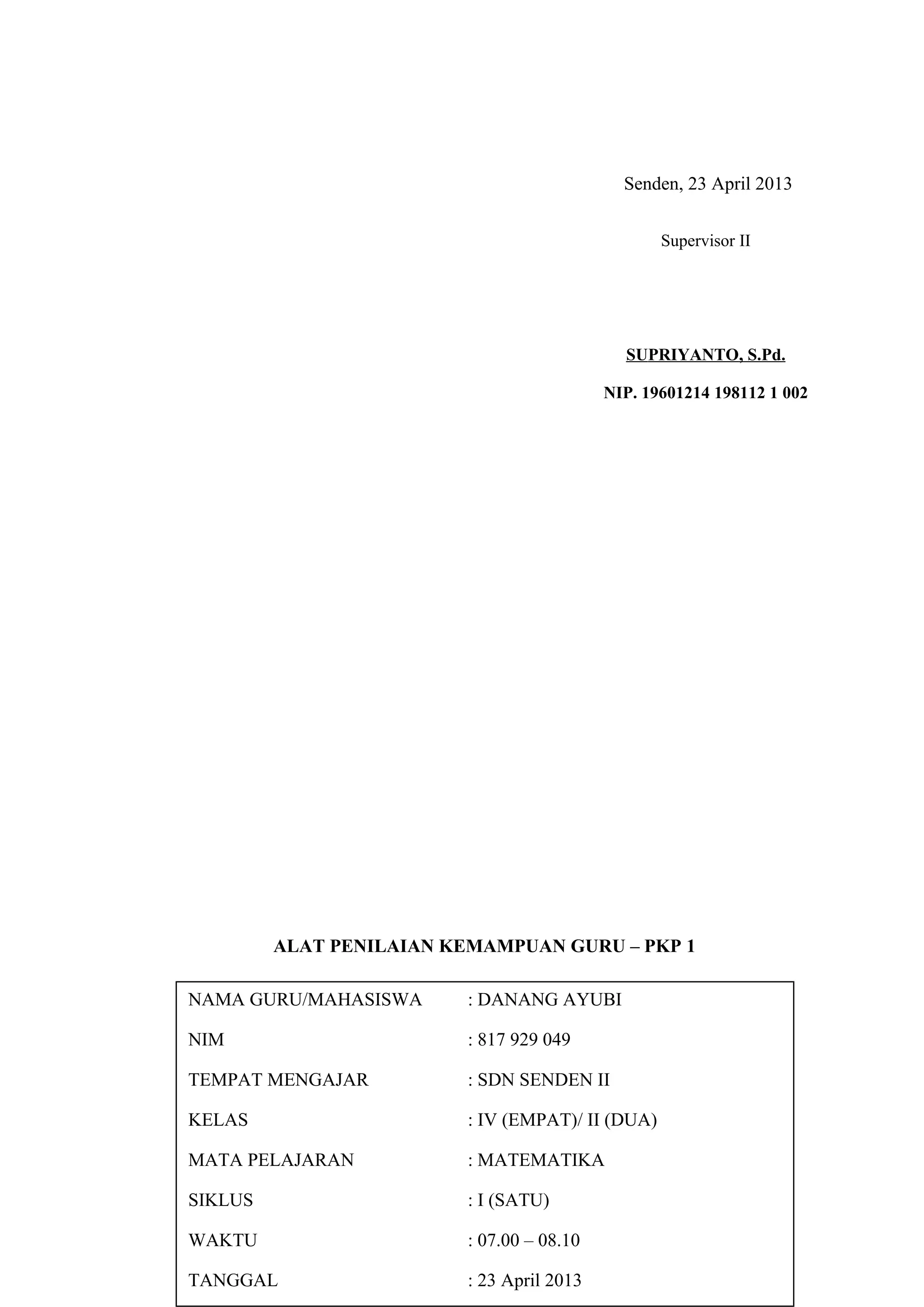 Senden, 23 April 2013
ALAT PENILAIAN KEMAMPUAN GURU – PKP 1
(APKG – PKP 1)
LEMBAR PENILAIAN
KEMAMPUAN MERENCANAKAN PERBAIKAN PEMBELAJARAN
Supervisor II
SUPRIYANTO, S.Pd.
NIP. 19601214 198112 1 002
NAMA GURU/MAHASISWA : DANANG AYUBI
NIM : 817 929 049
TEMPAT MENGAJAR : SDN SENDEN II
KELAS : IV (EMPAT)/ II (DUA)
MATA PELAJARAN : MATEMATIKA
SIKLUS : I (SATU)
WAKTU : 07.00 – 08.10
TANGGAL : 23 April 2013
 