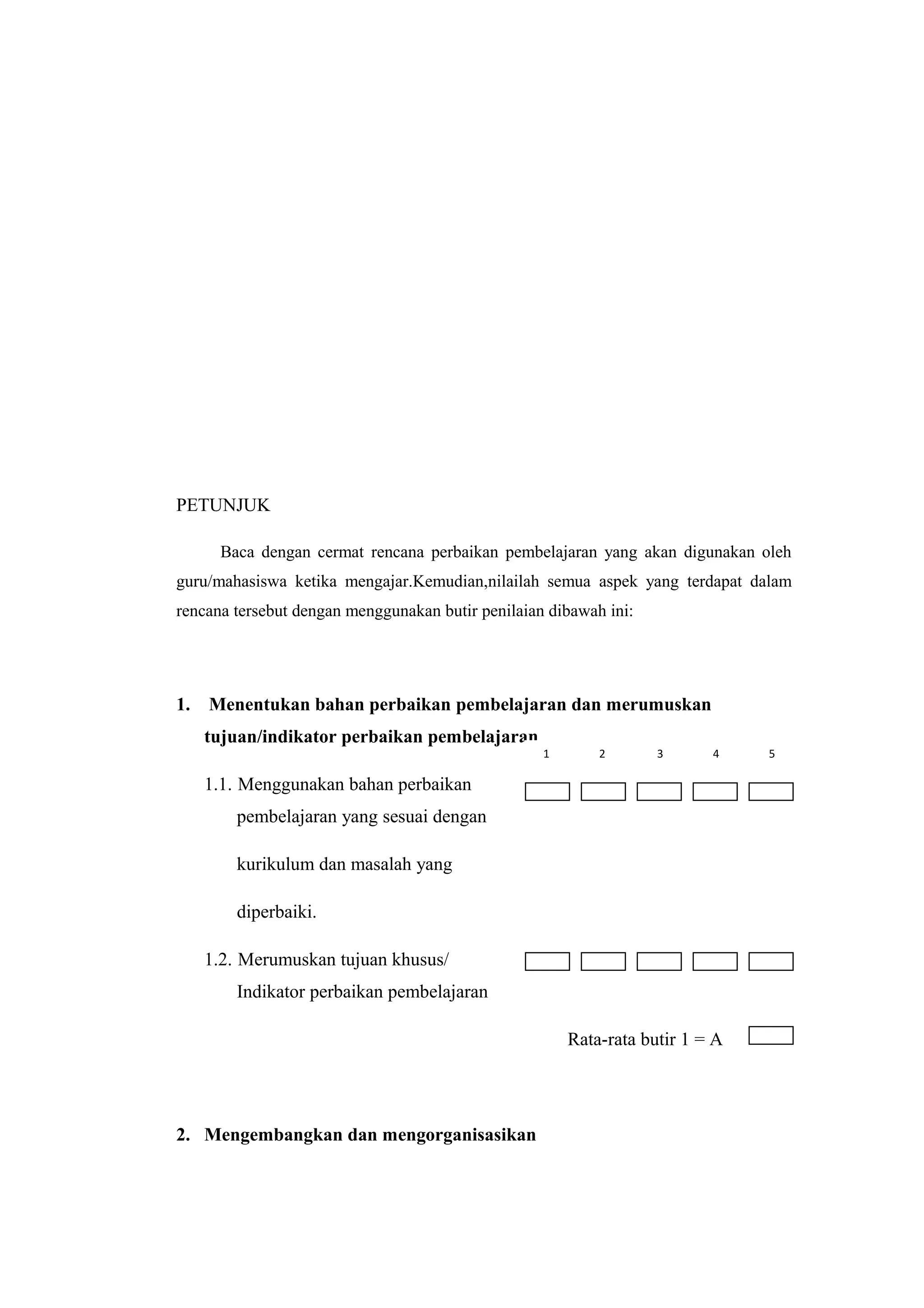 PETUNJUK
Baca dengan cermat rencana perbaikan pembelajaran yang akan digunakan oleh
guru/mahasiswa ketika mengajar.Kemudian,nilailah semua aspek yang terdapat dalam
rencana tersebut dengan menggunakan butir penilaian dibawah ini:
1. Menentukan bahan perbaikan pembelajaran dan merumuskan
tujuan/indikator perbaikan pembelajaran
1.1. Menggunakan bahan perbaikan
pembelajaran yang sesuai dengan
kurikulum dan masalah yang
diperbaiki.
1.2. Merumuskan tujuan khusus/
Indikator perbaikan pembelajaran
Rata-rata butir 1 = A
2. Mengembangkan dan mengorganisasikan
1 2 3 4 5
 
