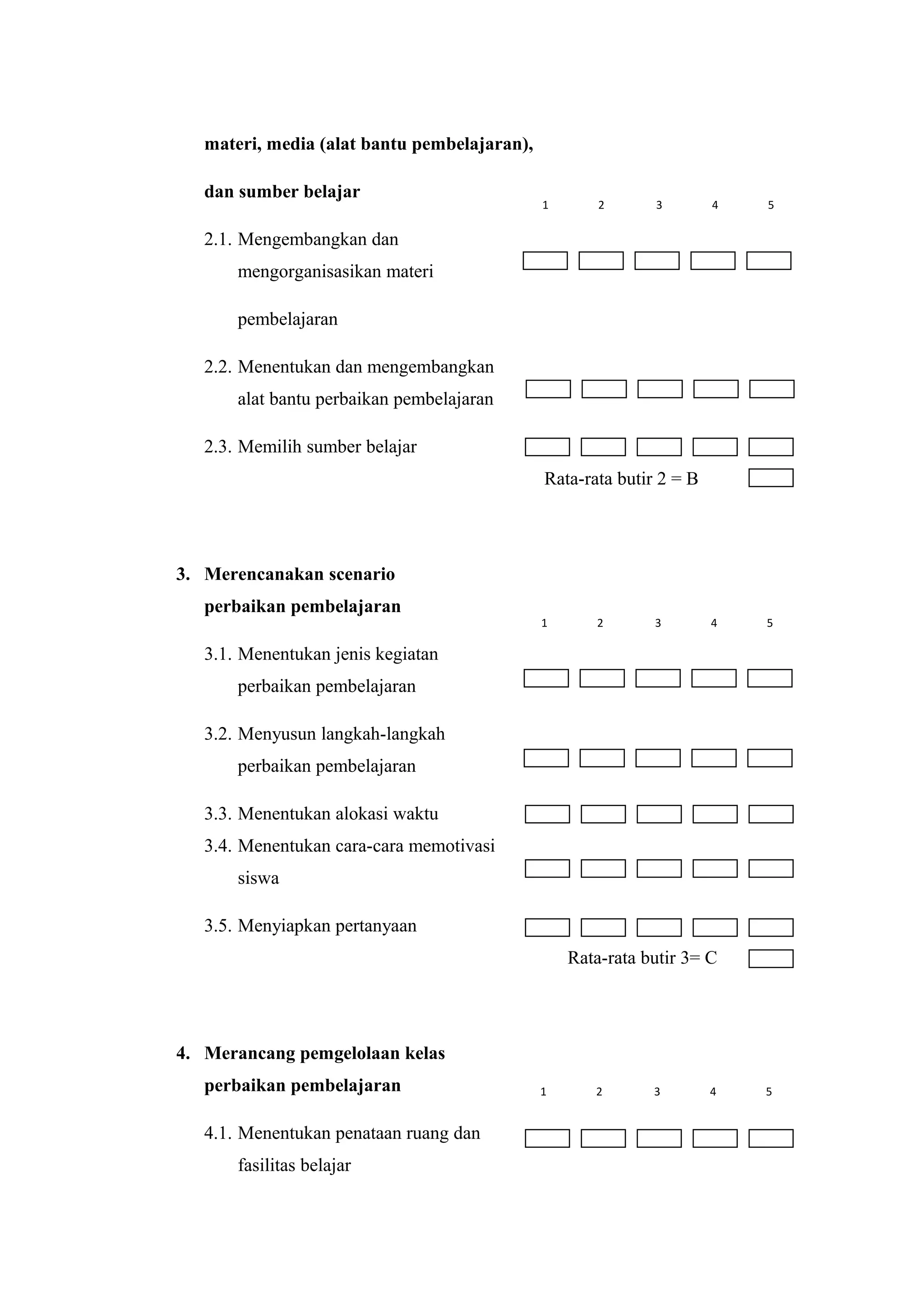 materi, media (alat bantu pembelajaran),
dan sumber belajar
2.1. Mengembangkan dan
mengorganisasikan materi
pembelajaran
2.2. Menentukan dan mengembangkan
alat bantu perbaikan pembelajaran
2.3. Memilih sumber belajar
Rata-rata butir 2 = B
3. Merencanakan scenario
perbaikan pembelajaran
3.1. Menentukan jenis kegiatan
perbaikan pembelajaran
3.2. Menyusun langkah-langkah
perbaikan pembelajaran
3.3. Menentukan alokasi waktu
3.4. Menentukan cara-cara memotivasi
siswa
3.5. Menyiapkan pertanyaan
Rata-rata butir 3= C
4. Merancang pemgelolaan kelas
perbaikan pembelajaran
4.1. Menentukan penataan ruang dan
fasilitas belajar
1 2 3 4 5
1 2 3 4 5
1 2 3 4 5
 