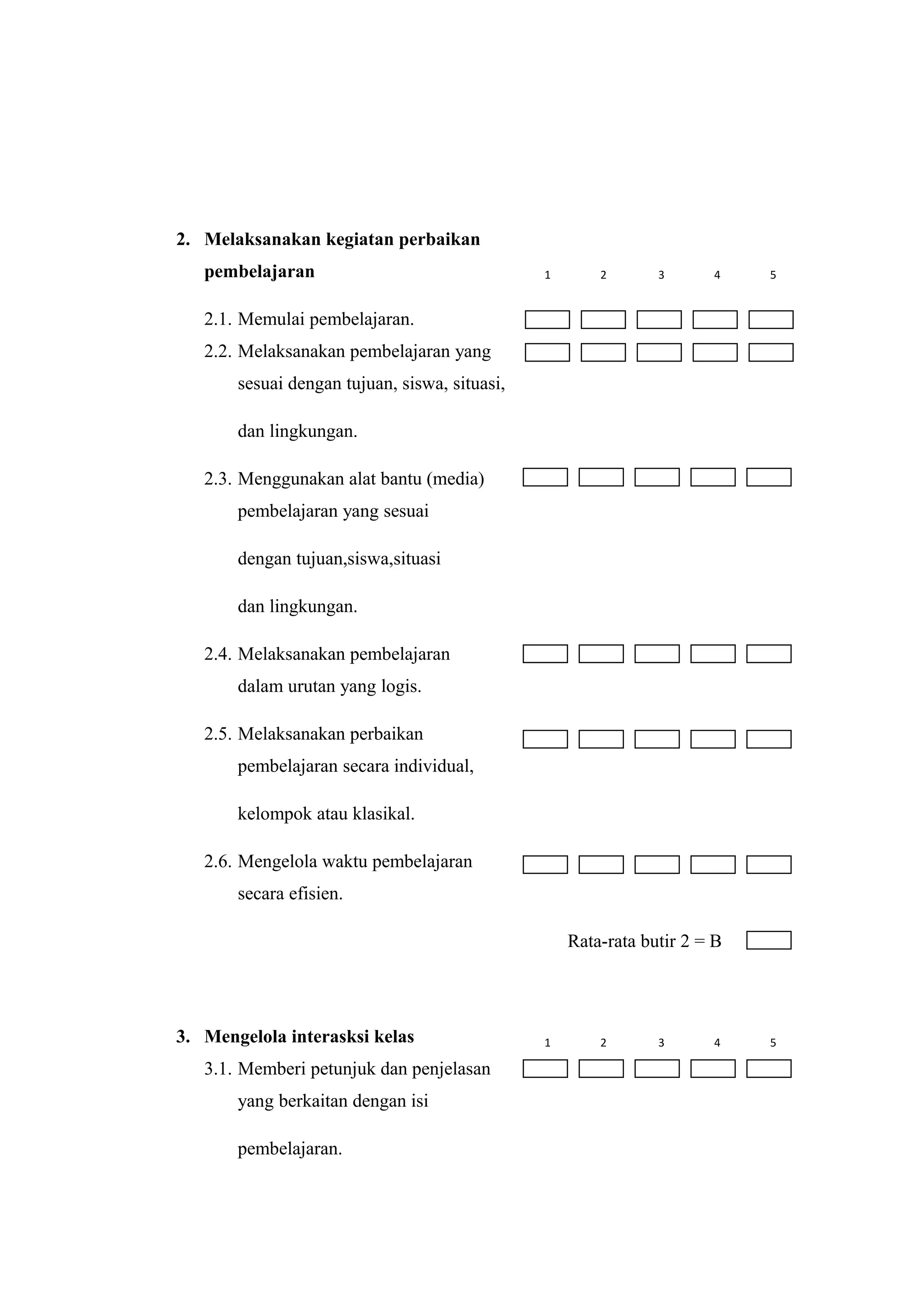 2. Melaksanakan kegiatan perbaikan
pembelajaran
2.1. Memulai pembelajaran.
2.2. Melaksanakan pembelajaran yang
sesuai dengan tujuan, siswa, situasi,
dan lingkungan.
2.3. Menggunakan alat bantu (media)
pembelajaran yang sesuai
dengan tujuan,siswa,situasi
dan lingkungan.
2.4. Melaksanakan pembelajaran
dalam urutan yang logis.
2.5. Melaksanakan perbaikan
pembelajaran secara individual,
kelompok atau klasikal.
2.6. Mengelola waktu pembelajaran
secara efisien.
Rata-rata butir 2 = B
3. Mengelola interasksi kelas
3.1. Memberi petunjuk dan penjelasan
yang berkaitan dengan isi
pembelajaran.
1 2 3 4 5
1 2 3 4 5
 