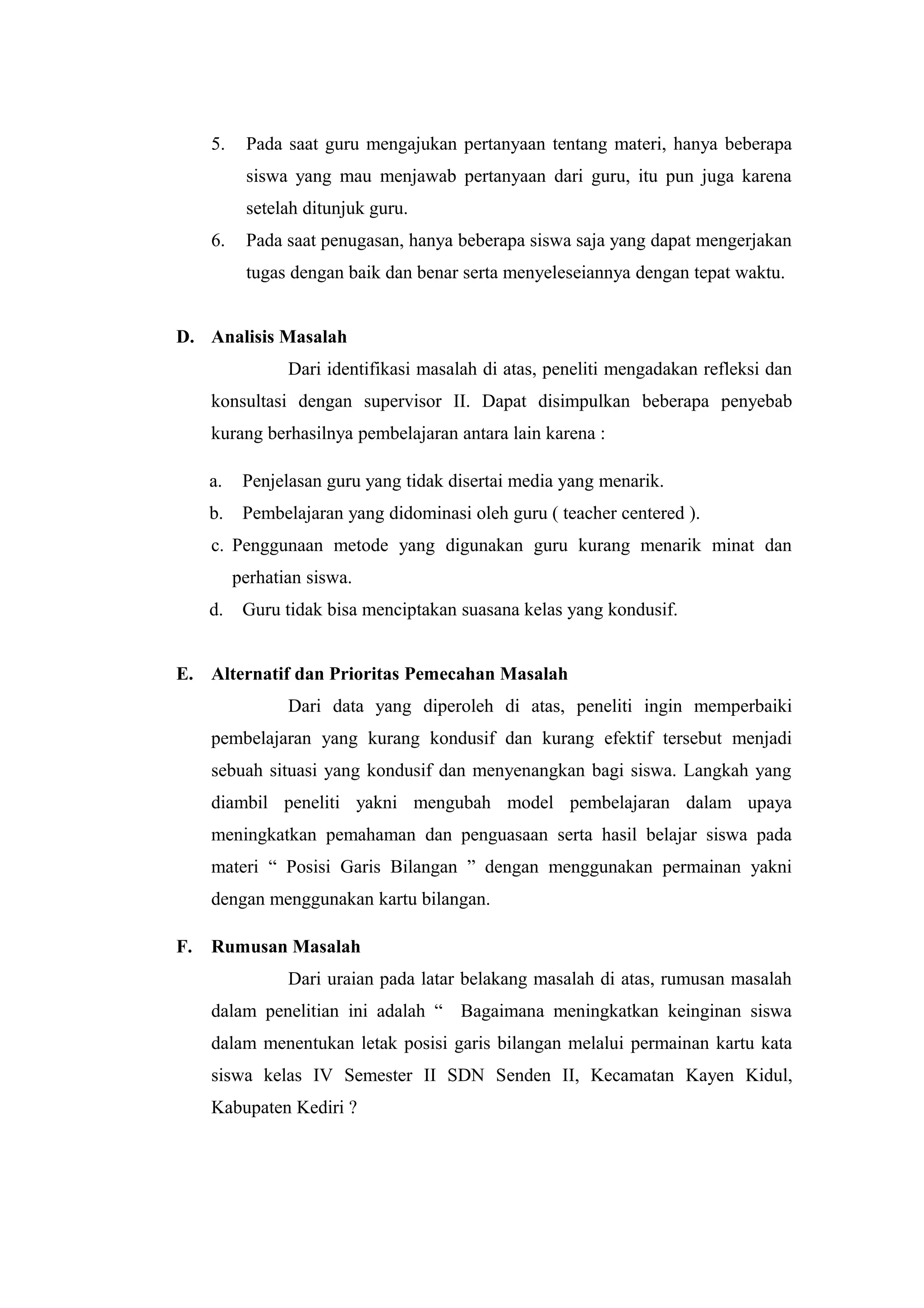 5. Pada saat guru mengajukan pertanyaan tentang materi, hanya beberapa
siswa yang mau menjawab pertanyaan dari guru, itu pun juga karena
setelah ditunjuk guru.
6. Pada saat penugasan, hanya beberapa siswa saja yang dapat mengerjakan
tugas dengan baik dan benar serta menyeleseiannya dengan tepat waktu.
D. Analisis Masalah
Dari identifikasi masalah di atas, peneliti mengadakan refleksi dan
konsultasi dengan supervisor II. Dapat disimpulkan beberapa penyebab
kurang berhasilnya pembelajaran antara lain karena :
a. Penjelasan guru yang tidak disertai media yang menarik.
b. Pembelajaran yang didominasi oleh guru ( teacher centered ).
c. Penggunaan metode yang digunakan guru kurang menarik minat dan
perhatian siswa.
d. Guru tidak bisa menciptakan suasana kelas yang kondusif.
E. Alternatif dan Prioritas Pemecahan Masalah
Dari data yang diperoleh di atas, peneliti ingin memperbaiki
pembelajaran yang kurang kondusif dan kurang efektif tersebut menjadi
sebuah situasi yang kondusif dan menyenangkan bagi siswa. Langkah yang
diambil peneliti yakni mengubah model pembelajaran dalam upaya
meningkatkan pemahaman dan penguasaan serta hasil belajar siswa pada
materi “ Posisi Garis Bilangan ” dengan menggunakan permainan yakni
dengan menggunakan kartu bilangan.
F. Rumusan Masalah
Dari uraian pada latar belakang masalah di atas, rumusan masalah
dalam penelitian ini adalah “ Bagaimana meningkatkan keinginan siswa
dalam menentukan letak posisi garis bilangan melalui permainan kartu kata
siswa kelas IV Semester II SDN Senden II, Kecamatan Kayen Kidul,
Kabupaten Kediri ?
 