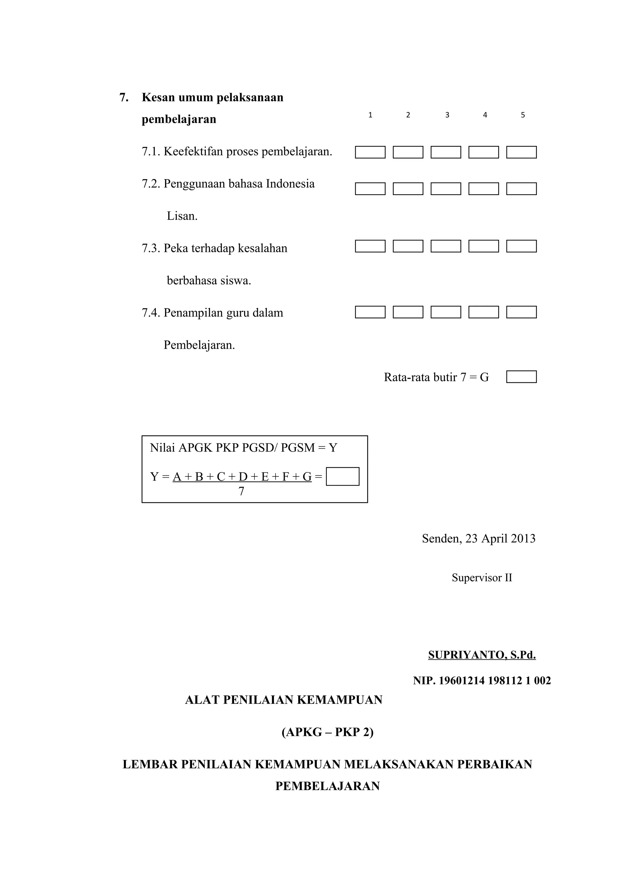 7. Kesan umum pelaksanaan
pembelajaran
7.1. Keefektifan proses pembelajaran.
7.2. Penggunaan bahasa Indonesia
Lisan.
7.3. Peka terhadap kesalahan
berbahasa siswa.
7.4. Penampilan guru dalam
Pembelajaran.
Rata-rata butir 7 = G
Senden, 23 April 2013
ALAT PENILAIAN KEMAMPUAN GURU – PKP 2
(APKG – PKP 2)
LEMBAR PENILAIAN KEMAMPUAN MELAKSANAKAN PERBAIKAN
PEMBELAJARAN
Nilai APGK PKP PGSD/ PGSM = Y
Y = A + B + C + D + E + F + G =
7
Supervisor II
SUPRIYANTO, S.Pd.
NIP. 19601214 198112 1 002
1 2 3 4 5
 