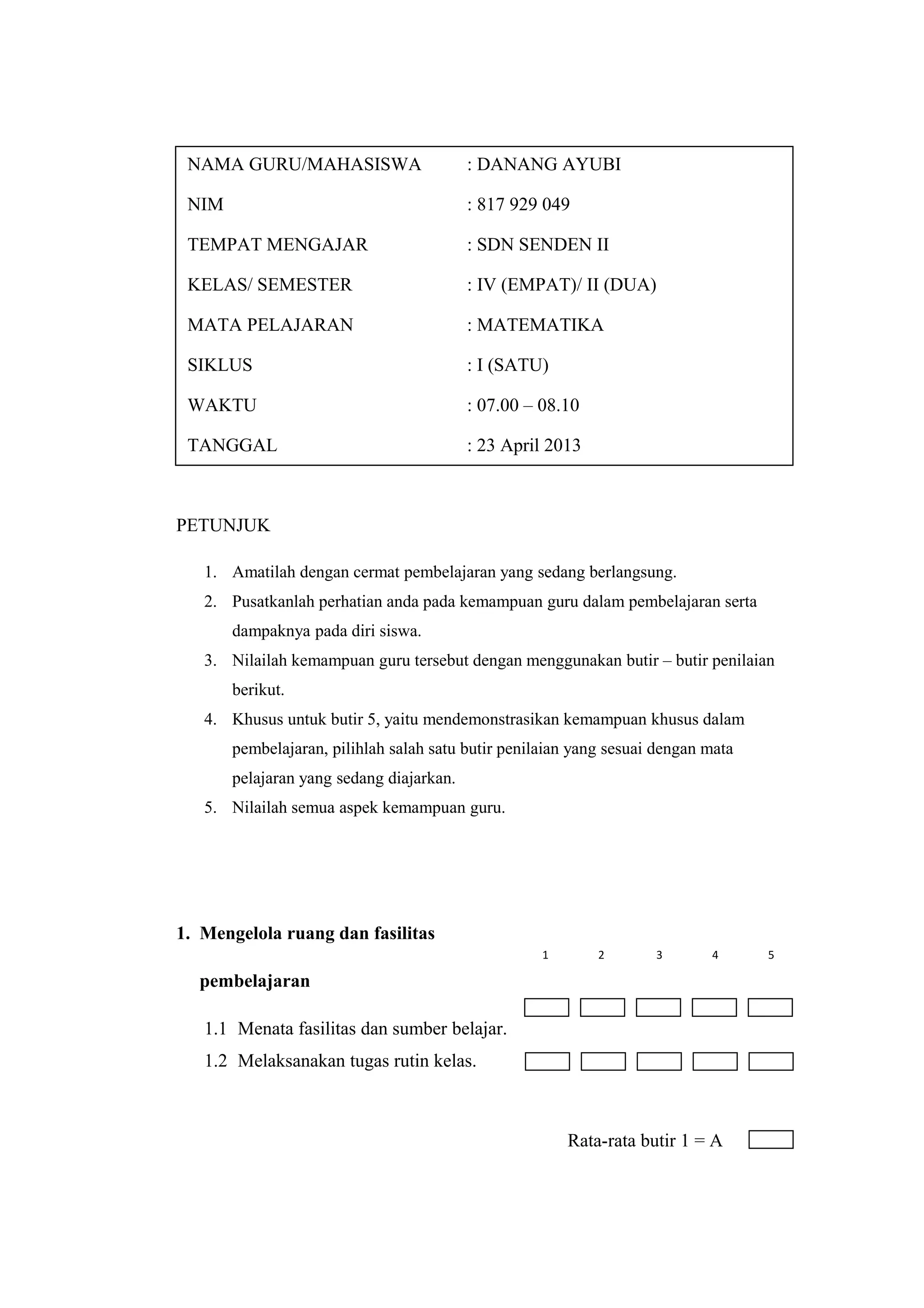 PETUNJUK
1. Amatilah dengan cermat pembelajaran yang sedang berlangsung.
2. Pusatkanlah perhatian anda pada kemampuan guru dalam pembelajaran serta
dampaknya pada diri siswa.
3. Nilailah kemampuan guru tersebut dengan menggunakan butir – butir penilaian
berikut.
4. Khusus untuk butir 5, yaitu mendemonstrasikan kemampuan khusus dalam
pembelajaran, pilihlah salah satu butir penilaian yang sesuai dengan mata
pelajaran yang sedang diajarkan.
5. Nilailah semua aspek kemampuan guru.
1. Mengelola ruang dan fasilitas
pembelajaran
1.1 Menata fasilitas dan sumber belajar.
1.2 Melaksanakan tugas rutin kelas.
Rata-rata butir 1 = A
NAMA GURU/MAHASISWA : DANANG AYUBI
NIM : 817 929 049
TEMPAT MENGAJAR : SDN SENDEN II
KELAS/ SEMESTER : IV (EMPAT)/ II (DUA)
MATA PELAJARAN : MATEMATIKA
SIKLUS : I (SATU)
WAKTU : 07.00 – 08.10
TANGGAL : 23 April 2013
1 2 3 4 5
 