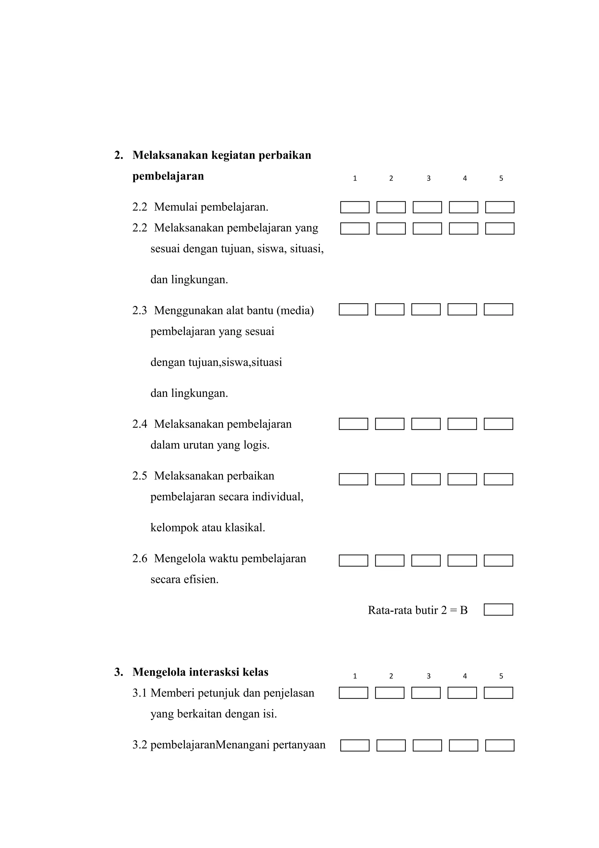 2. Melaksanakan kegiatan perbaikan
pembelajaran
2.2 Memulai pembelajaran.
2.2 Melaksanakan pembelajaran yang
sesuai dengan tujuan, siswa, situasi,
dan lingkungan.
2.3 Menggunakan alat bantu (media)
pembelajaran yang sesuai
dengan tujuan,siswa,situasi
dan lingkungan.
2.4 Melaksanakan pembelajaran
dalam urutan yang logis.
2.5 Melaksanakan perbaikan
pembelajaran secara individual,
kelompok atau klasikal.
2.6 Mengelola waktu pembelajaran
secara efisien.
Rata-rata butir 2 = B
3. Mengelola interasksi kelas
3.1 Memberi petunjuk dan penjelasan
yang berkaitan dengan isi.
3.2 pembelajaranMenangani pertanyaan
1 2 3 4 5
1 2 3 4 5
 