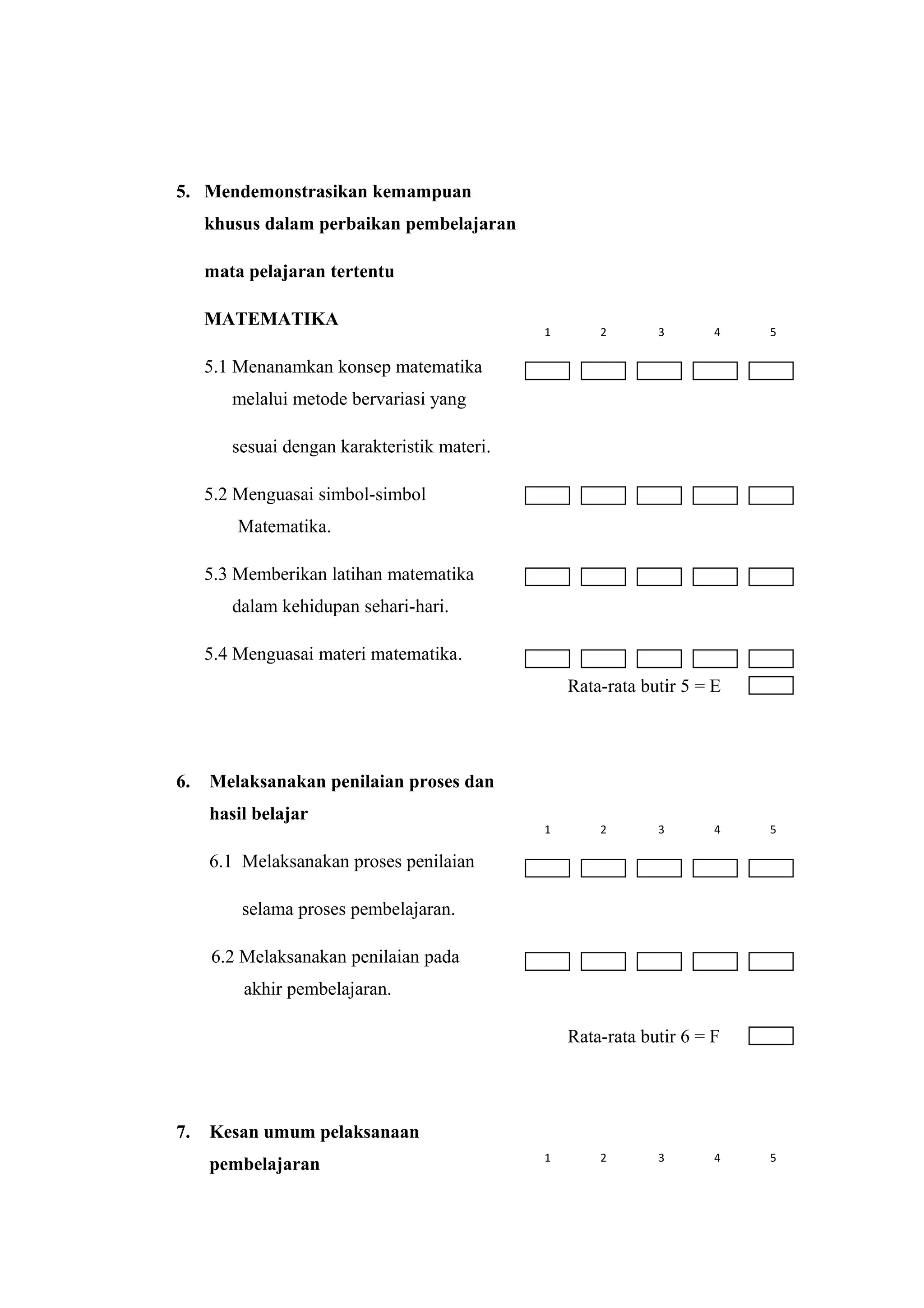 5. Mendemonstrasikan kemampuan
khusus dalam perbaikan pembelajaran
mata pelajaran tertentu
MATEMATIKA
5.1 Menanamkan konsep matematika
melalui metode bervariasi yang
sesuai dengan karakteristik materi.
5.2 Menguasai simbol-simbol
Matematika.
5.3 Memberikan latihan matematika
dalam kehidupan sehari-hari.
5.4 Menguasai materi matematika.
Rata-rata butir 5 = E
6. Melaksanakan penilaian proses dan
hasil belajar
6.1 Melaksanakan proses penilaian
selama proses pembelajaran.
6.2 Melaksanakan penilaian pada
akhir pembelajaran.
Rata-rata butir 6 = F
7. Kesan umum pelaksanaan
pembelajaran
1 2 3 4 5
1 2 3 4 5
1 2 3 4 5
 